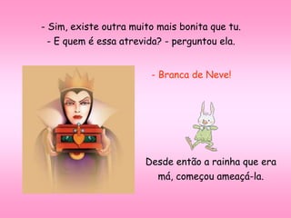 - Sim, existe outra muito mais bonita que tu.
- E quem é essa atrevida? - perguntou ela.
- Branca de Neve!
Desde então a rainha que era
má, começou ameaçá-la.
 