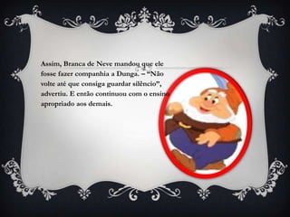 Assim, Branca de Neve mandou que ele
fosse fazer companhia a Dunga. – “Não
volte até que consiga guardar silêncio”,
advertiu. E então continuou com o ensino
apropriado aos demais.
 