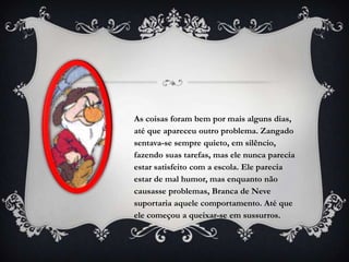 As coisas foram bem por mais alguns dias,
até que apareceu outro problema. Zangado
sentava-se sempre quieto, em silêncio,
fazendo suas tarefas, mas ele nunca parecia
estar satisfeito com a escola. Ele parecia
estar de mal humor, mas enquanto não
causasse problemas, Branca de Neve
suportaria aquele comportamento. Até que
ele começou a queixar-se em sussurros.
 