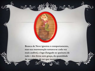 Branca de Neve ignorou o comportamento,
mas sua murmuração tornava-se cada vez
mais audível, e logo Zangado se queixava de
tudo – dos livros sem graça, da quantidade
de exercícios, de ter que memorizar.
 