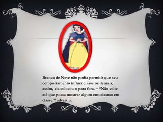 Branca de Neve não podia permitir que seu
comportamento influenciasse os demais,
assim, ela colocou-o para fora. – “Não volte
até que possa mostrar algum entusiasmo em
classe,” advertiu.
 
