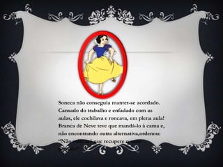 Soneca não conseguia manter-se acordado.
Cansado do trabalho e enfadado com as
aulas, ele cochilava e roncava, em plena aula!
Branca de Neve teve que mandá-lo à cama e,
não encontrando outra alternativa,ordenou:
“Não volte até que recupere o sono
perdido”.
 