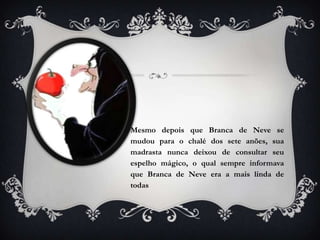 Mesmo depois que Branca de Neve se
mudou para o chalé dos sete anões, sua
madrasta nunca deixou de consultar seu
espelho mágico, o qual sempre informava
que Branca de Neve era a mais linda de
todas
 