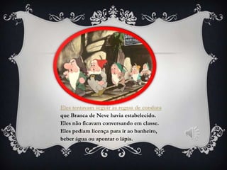 Eles tentavam seguir as regras de conduta
que Branca de Neve havia estabelecido.
Eles não ficavam conversando em classe.
Eles pediam licença para ir ao banheiro,
beber água ou apontar o lápis.
 