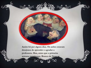 Assim foi por alguns dias. Os anões estavam
desejosos de aprender e agradar a
professora. Mas, antes que a primeira
semana terminasse, Branca de Neve se
meteu em problemas.
 