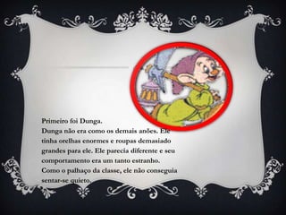 Primeiro foi Dunga.
Dunga não era como os demais anões. Ele
tinha orelhas enormes e roupas demasiado
grandes para ele. Ele parecia diferente e seu
comportamento era um tanto estranho.
Como o palhaço da classe, ele não conseguia
sentar-se quieto.
 
