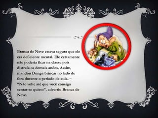 Branca de Neve estava segura que ele
era deficiente mental. Ele certamente
não poderia ficar na classe pois
distraía os demais anões. Assim,
mandou Dunga brincar no lado de
fora durante o período de aula. –
“Não volte até que você consiga
sentar-se quieto”, advertiu Branca de
Neve.
 
