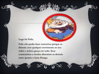 Logo foi Feliz.
Feliz não podia fazer exercícios porque se
distraía com qualquer movimento ao seu
redor e achava graça em tudo. Seus
comentários e risadas distraíam os demais
tanto quanto o fazia Dunga.
 
