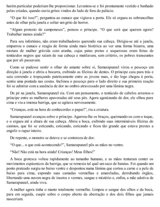 harém particular poderiam lhe proporcionar. Levantou-se e foi prontamente vestido e banhado 
pelas criadas, quando ouviu gritos vindos do lado de fora do palácio. 
“O que foi isso?”, perguntou ao eunuco que vigiava a porta. Ele só ergueu as sobrancelhas 
antes de olhar pela janela e soltar um grito de horror. 
“Algum protesto de camponeses”, pensou o príncipe. “O que será que querem agora? 
Trabalhar menos ainda?” 
Para seu infortúnio, não eram trabalhadores querendo sua cabeça. Dirigiu-se até a janela, 
empurrou o eunuco e reagiu de forma ainda mais histérica ao ver uma forma bizarra, uma 
mistura de mulher grávida com aranha, cujas patas pretas e asquerosas eram feitas de 
tentáculos negros que saíam de sua cabeça e mutilavam, sem critério, os pobres transeuntes 
que por ali passavam. 
Como se pudesse sentir o olhar do amante sobre si, Samarapunzel virou o pescoço em 
direção à janela e abriu a bocarra, exibindo as fileiras de dentes. O príncipe caiu para trás e 
saiu correndo e tropeçando pateticamente entre as jovens nuas, e tão logo chegou à porta, 
sentiu uma pontada nas costas. Inclinou o pescoço para o lado direito e sua primeira reação 
foi se admirar com a ausência de dor no ombro atravessado por uma lâmina negra. 
De pé na janela, Samarapunzel ria. Com um pensamento, o tentáculo de cabelos arrastou o 
príncipe entre as mulheres apavoradas até seus pés. Agora agonizando de dor, ele olhou para 
cima e viu a imensa barriga, que se agitava nervosamente. 
“Crianças, está na hora de conhecerdes o papai!”, riu a criatura. 
Samarapunzel avançou sobre o príncipe. Agarrou-lhe os braços, queimando-os com o toque, 
e o ergueu até a altura de sua cabeça. Abriu a boca, exibindo suas intermináveis fileiras de 
caninos, que foi se esticando, esticando, esticando e ficou tão grande que estava prestes a 
engolir o rapaz inteiro. 
De repente, o monstro se deteve e se contorceu de dor. 
“O que... o que está acontecendo?”, Samarapunzel pôs as mãos no ventre. 
“Não! Não está na hora ainda! Crianças! Meus filhos!” 
A boca grotesca voltou rapidamente ao tamanho humano, e as mãos tentaram conter os 
movimentos espásmicos da barriga, que se remexia tal qual um saco de batatas. Foi quando um 
ponto prateado surgiu no baixo ventre e despontou numa lâmina que cortou a carne e a pele de 
baixo para cima, expondo suas camadas vermelhas e amareladas, derrubando órgãos, 
libertando uma nuvem negra de insetos e vermes, sangue e mistério e, enfim, a mãe adotiva de 
Samarapunzel, ainda viva. 
A mulher agora tinha o manto totalmente vermelho. Limpou o sangue dos olhos e da boca, 
para em seguida, cuspir sobre o corpo aberto da aberração e dos dois filhos que jamais 
nasceriam. 
 