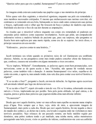 “Querias saber para que era o punhal, Samarapunzel? É para te cortar melhor!” 
*** 
As imagens ainda estavam cauterizadas nas pupilas cegas e nas memórias do príncipe. 
Pelos quase sete dias seguintes, o miserável agonizou, enquanto sua pele era remendada e 
seus membros necrosados extirpados. E mesmo que encharcassem suas narinas com éter, ele 
continuava se remoendo em seu leito, balançando os tocos onde antes começavam suas pernas 
e braços, suplicando com o olhar que lhe tirassem da boca o pedaço de madeira cuja única 
finalidade era desviar o foco de sua dor durante as amputações. 
As risadas que o miserável soltava enquanto seu corpo era remendado só puderam ser 
encaradas pelos médicos como espasmos involuntários. Assim que pôde, um compadecido 
enfermeiro retirou a madeira babada do paciente que, para sua surpresa, não perguntou se 
ficaria bem nem suplicou por uma morte rápida, como era de se esperar. Ao invés disso, o 
príncipe sussurrou em seu ouvido: 
“Enfermeiro... preciso contar-te uma história...” 
*** 
Jacob terminara seu relato quando os primeiros raios de sol iluminaram seu semblante 
choroso. Atônito, eu me perguntava como meu irmão pudera conceber chiste tão fantasioso, 
que, confesso, causara-me assombro em alguns momentos e risos em outros. 
“Eu te imploro, Wilhelm!”. Estranhamente, as palavras agora eram bem pronunciadas, sem 
nervosismo, como as de quem aceita o luto. “Acredita, não apenas há verdade nessas 
palavras, como também vida e danação. A menina Samarapunzel vive nelas, espalha-se de 
conto em conto, e agora tu, meu amado irmão, tens sete dias para contar essa terrível história a 
alguém!” 
“E se eu não o fizer?”, perguntei a Jacob, em tom de deboche. As lágrimas agora escorriam 
sob um miado infantil que logo me deixou nervoso. 
“E se eu não o fizer?!”, repeti elevando o tom de voz. Ele se levantou, esbarrando em meus 
móveis e livros, implorando-me por perdão. Saiu pela porta afobado, tal qual entrou, e da 
esquina, parou e gritou duas palavras que jogaram minha alma num abismo infinito: 
“Tu morrerás!” 
Desde que ouvi aquela história, temo ver meu reflexo num espelho ou mesmo numa simples 
poça d’água. Pois sempre que o faço, vejo, atrás de mim, a apavorante imagem de 
Samarapunzel, mais perto a cada dia. Desde que ouvi aquela história, foi-me negada a chave 
do mundo dos sonhos e, ao deitar-me à noite, sou levado à esquina onde me violentam os mais 
terríveis pesadelos. Vejo relances de um passado remoto, um baile maldito regido por 
demônios, uma pobre senhora tendo o pé mutilado, uma rainha morta, anões monstruosos 
perseguindo uma bela jovem, visito os portões do inferno, confraternizo-me com seu anfitrião 
 