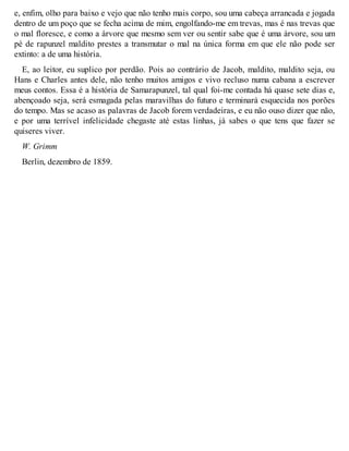e, enfim, olho para baixo e vejo que não tenho mais corpo, sou uma cabeça arrancada e jogada 
dentro de um poço que se fecha acima de mim, engolfando-me em trevas, mas é nas trevas que 
o mal floresce, e como a árvore que mesmo sem ver ou sentir sabe que é uma árvore, sou um 
pé de rapunzel maldito prestes a transmutar o mal na única forma em que ele não pode ser 
extinto: a de uma história. 
E, ao leitor, eu suplico por perdão. Pois ao contrário de Jacob, maldito, maldito seja, ou 
Hans e Charles antes dele, não tenho muitos amigos e vivo recluso numa cabana a escrever 
meus contos. Essa é a história de Samarapunzel, tal qual foi-me contada há quase sete dias e, 
abençoado seja, será esmagada pelas maravilhas do futuro e terminará esquecida nos porões 
do tempo. Mas se acaso as palavras de Jacob forem verdadeiras, e eu não ouso dizer que não, 
e por uma terrível infelicidade chegaste até estas linhas, já sabes o que tens que fazer se 
quiseres viver. 
W. Grimm 
Berlin, dezembro de 1859. 
 