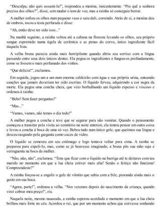 “Desculpa, não quis assustá-la!”, respondeu a menina, inocentemente. “Pra quê a senhora 
precisa dos olhos?”, disse, sem mudar o tom de voz, mas a rainha só conseguia berrar. 
A mulher enfiou os olhos num pequeno vaso e saiu dali, correndo. Atrás de si, a menina deu 
de ombros, tocou a testa perfurada e disse: 
“Ah, então deve ter sido isso...” 
Na manhã seguinte, a rainha voltou até a cabana na floresta levando os olhos, seu próprio 
sangue espremido numa tigela de cerâmica e as penas do corvo, único ingrediente fácil 
daquela lista. 
A velha bruxa parecia ainda mais horripilante quando abria seu sorriso com a língua 
passando entre seus dois únicos dentes. Ela pegou os ingredientes e fungou-os profundamente, 
como se fossem o mais perfumado dos vinhos. 
“Que delícia!”, exclamou. 
Em seguida, jogou um a um num enorme caldeirão com água e sua própria urina, entoando 
canções que jamais deveriam ter sido escritas. O líquido ferveu, adquirindo a cor negra da 
morte. Ela pegou uma concha cheia, que veio borbulhando um líquido espesso e viscoso e 
ordenou à rainha: 
“Bebe! Sem fazer perguntas!” 
“Mas...” 
“Vamos, vamos, não temos o dia todo!” 
A mulher pegou a concha e teve que se segurar para não vomitar. Quando o pensamento 
começou a transitar pela visita ao cemitério na noite anterior, ela tentou pensar em outra coisa 
e levou a concha à boca de uma só vez. Bebeu tudo num único gole, que queimou sua língua e 
desceu rasgando pela garganta como cacos de vidro. 
O líquido se remexeu em seu estômago e logo tentava voltar para cima. A rainha se 
preparou para expeli-lo, mas, como se já houvesse imaginado, a bruxa pôs sua mão suja e 
verruguenta na boca da mulher. 
“Não, não, não”, exclamou. “Tens que ficar com o líquido na barriga até te deitares com teu 
marido no momento em que a lua cheia estiver mais alta! Senão o feitiço não funciona! 
Compreendeste?” 
A rainha forçou-se a engolir o gole de vômito que subia com a bile, piorando ainda mais o 
gosto em sua boca. 
“Agora, parte!”, ordenou a velha. “Nos veremos depois do nascimento da criança, quando 
virei cobrar meu preço!”, riu. 
Naquela noite, mesmo nauseada, a rainha esperou acordada o momento em que a lua cheia 
brilhou mais forte no céu. Acordou o rei, que por um momento achou que estivesse sonhando 
 