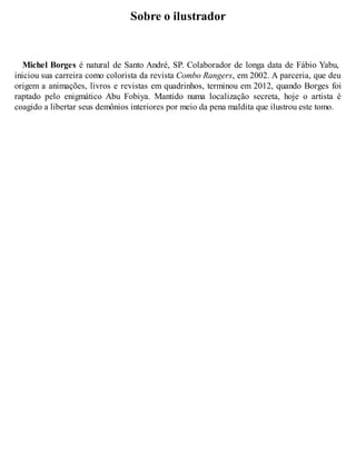 Sobre o ilustrador 
Michel Borges é natural de Santo André, SP. Colaborador de longa data de Fábio Yabu, 
iniciou sua carreira como colorista da revista Combo Rangers, em 2002. A parceria, que deu 
origem a animações, livros e revistas em quadrinhos, terminou em 2012, quando Borges foi 
raptado pelo enigmático Abu Fobiya. Mantido numa localização secreta, hoje o artista é 
coagido a libertar seus demônios interiores por meio da pena maldita que ilustrou este tomo. 
 