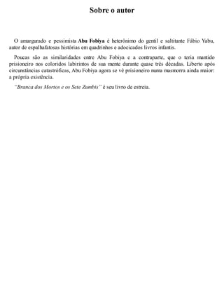 Sobre o autor 
O amargurado e pessimista Abu Fobiya é heterônimo do gentil e saltitante Fábio Yabu, 
autor de espalhafatosas histórias em quadrinhos e adocicados livros infantis. 
Poucas são as similaridades entre Abu Fobiya e a contraparte, que o teria mantido 
prisioneiro nos coloridos labirintos de sua mente durante quase três décadas. Liberto após 
circunstâncias catastróficas, Abu Fobiya agora se vê prisioneiro numa masmorra ainda maior: 
a própria existência. 
“Branca dos Mortos e os Sete Zumbis” é seu livro de estreia. 
 
