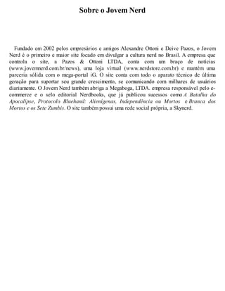 Sobre o Jovem Nerd 
Fundado em 2002 pelos empresários e amigos Alexandre Ottoni e Deive Pazos, o Jovem 
Nerd é o primeiro e maior site focado em divulgar a cultura nerd no Brasil. A empresa que 
controla o site, a Pazos & Ottoni LTDA, conta com um braço de notícias 
(www.jovemnerd.com.br/news), uma loja virtual (www.nerdstore.com.br) e mantém uma 
parceria sólida com o mega-portal iG. O site conta com todo o aparato técnico de última 
geração para suportar seu grande crescimento, se comunicando com milhares de usuários 
diariamente. O Jovem Nerd também abriga a Megaboga, LTDA. empresa responsável pelo e-commerce 
e o selo editorial Nerdbooks, que já publicou sucessos como A Batalha do 
Apocalipse, Protocolo Bluehand: Alienígenas, Independência ou Mortos e Branca dos 
Mortos e os Sete Zumbis. O site também possui uma rede social própria, a Skynerd. 
