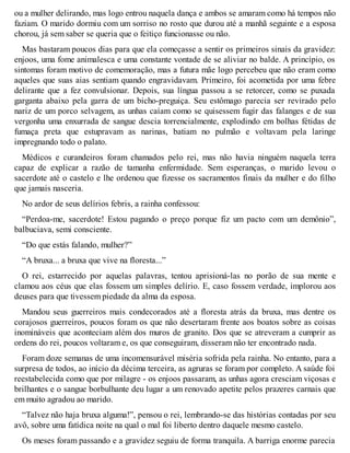 ou a mulher delirando, mas logo entrou naquela dança e ambos se amaram como há tempos não 
faziam. O marido dormiu com um sorriso no rosto que durou até a manhã seguinte e a esposa 
chorou, já sem saber se queria que o feitiço funcionasse ou não. 
Mas bastaram poucos dias para que ela começasse a sentir os primeiros sinais da gravidez: 
enjoos, uma fome animalesca e uma constante vontade de se aliviar no balde. A princípio, os 
sintomas foram motivo de comemoração, mas a futura mãe logo percebeu que não eram como 
aqueles que suas aias sentiam quando engravidavam. Primeiro, foi acometida por uma febre 
delirante que a fez convulsionar. Depois, sua língua passou a se retorcer, como se puxada 
garganta abaixo pela garra de um bicho-preguiça. Seu estômago parecia ser revirado pelo 
nariz de um porco selvagem, as unhas caíam como se quisessem fugir das falanges e de sua 
vergonha uma enxurrada de sangue descia torrencialmente, explodindo em bolhas fétidas de 
fumaça preta que estupravam as narinas, batiam no pulmão e voltavam pela laringe 
impregnando todo o palato. 
Médicos e curandeiros foram chamados pelo rei, mas não havia ninguém naquela terra 
capaz de explicar a razão de tamanha enfermidade. Sem esperanças, o marido levou o 
sacerdote até o castelo e lhe ordenou que fizesse os sacramentos finais da mulher e do filho 
que jamais nasceria. 
No ardor de seus delírios febris, a rainha confessou: 
“Perdoa-me, sacerdote! Estou pagando o preço porque fiz um pacto com um demônio”, 
balbuciava, semi consciente. 
“Do que estás falando, mulher?” 
“A bruxa... a bruxa que vive na floresta...” 
O rei, estarrecido por aquelas palavras, tentou aprisioná-las no porão de sua mente e 
clamou aos céus que elas fossem um simples delírio. E, caso fossem verdade, implorou aos 
deuses para que tivessem piedade da alma da esposa. 
Mandou seus guerreiros mais condecorados até a floresta atrás da bruxa, mas dentre os 
corajosos guerreiros, poucos foram os que não desertaram frente aos boatos sobre as coisas 
inomináveis que aconteciam além dos muros de granito. Dos que se atreveram a cumprir as 
ordens do rei, poucos voltaram e, os que conseguiram, disseram não ter encontrado nada. 
Foram doze semanas de uma incomensurável miséria sofrida pela rainha. No entanto, para a 
surpresa de todos, ao início da décima terceira, as agruras se foram por completo. A saúde foi 
reestabelecida como que por milagre - os enjoos passaram, as unhas agora cresciam viçosas e 
brilhantes e o sangue borbulhante deu lugar a um renovado apetite pelos prazeres carnais que 
em muito agradou ao marido. 
“Talvez não haja bruxa alguma!”, pensou o rei, lembrando-se das histórias contadas por seu 
avô, sobre uma fatídica noite na qual o mal foi liberto dentro daquele mesmo castelo. 
Os meses foram passando e a gravidez seguiu de forma tranquila. A barriga enorme parecia 
 