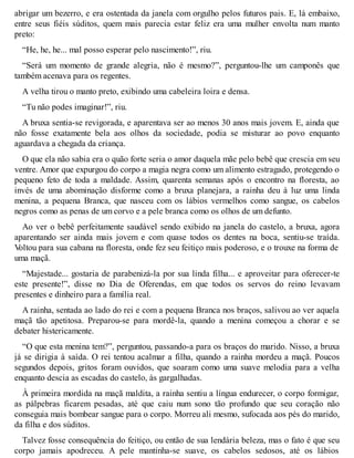 abrigar um bezerro, e era ostentada da janela com orgulho pelos futuros pais. E, lá embaixo, 
entre seus fiéis súditos, quem mais parecia estar feliz era uma mulher envolta num manto 
preto: 
“He, he, he... mal posso esperar pelo nascimento!”, riu. 
“Será um momento de grande alegria, não é mesmo?”, perguntou-lhe um camponês que 
também acenava para os regentes. 
A velha tirou o manto preto, exibindo uma cabeleira loira e densa. 
“Tu não podes imaginar!”, riu. 
A bruxa sentia-se revigorada, e aparentava ser ao menos 30 anos mais jovem. E, ainda que 
não fosse exatamente bela aos olhos da sociedade, podia se misturar ao povo enquanto 
aguardava a chegada da criança. 
O que ela não sabia era o quão forte seria o amor daquela mãe pelo bebê que crescia em seu 
ventre. Amor que expurgou do corpo a magia negra como um alimento estragado, protegendo o 
pequeno feto de toda a maldade. Assim, quarenta semanas após o encontro na floresta, ao 
invés de uma abominação disforme como a bruxa planejara, a rainha deu à luz uma linda 
menina, a pequena Branca, que nasceu com os lábios vermelhos como sangue, os cabelos 
negros como as penas de um corvo e a pele branca como os olhos de um defunto. 
Ao ver o bebê perfeitamente saudável sendo exibido na janela do castelo, a bruxa, agora 
aparentando ser ainda mais jovem e com quase todos os dentes na boca, sentiu-se traída. 
Voltou para sua cabana na floresta, onde fez seu feitiço mais poderoso, e o trouxe na forma de 
uma maçã. 
“Majestade... gostaria de parabenizá-la por sua linda filha... e aproveitar para oferecer-te 
este presente!”, disse no Dia de Oferendas, em que todos os servos do reino levavam 
presentes e dinheiro para a família real. 
A rainha, sentada ao lado do rei e com a pequena Branca nos braços, salivou ao ver aquela 
maçã tão apetitosa. Preparou-se para mordê-la, quando a menina começou a chorar e se 
debater histericamente. 
“O que esta menina tem?”, perguntou, passando-a para os braços do marido. Nisso, a bruxa 
já se dirigia à saída. O rei tentou acalmar a filha, quando a rainha mordeu a maçã. Poucos 
segundos depois, gritos foram ouvidos, que soaram como uma suave melodia para a velha 
enquanto descia as escadas do castelo, às gargalhadas. 
À primeira mordida na maçã maldita, a rainha sentiu a língua endurecer, o corpo formigar, 
as pálpebras ficarem pesadas, até que caiu num sono tão profundo que seu coração não 
conseguia mais bombear sangue para o corpo. Morreu ali mesmo, sufocada aos pés do marido, 
da filha e dos súditos. 
Talvez fosse consequência do feitiço, ou então de sua lendária beleza, mas o fato é que seu 
corpo jamais apodreceu. A pele mantinha-se suave, os cabelos sedosos, até os lábios 
 