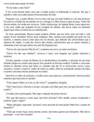 soava como uma canção de ninar: 
“És de todas a mais bela!” 
E foi assim durante tantos anos que a rainha acabou se habituando à resposta. Até que o 
espelho e todo seu conhecimento foram deixados de lado. 
Enquanto isso, a pobre Branca levava uma vida que em nada lembrava a de uma princesa. 
Esvaziava os baldes de excementos no rio, esfregava o chão, buscava água no poço. Todos lhe 
davam ordens, da rainha aos escravos. Todos sentiam que, de alguma forma, eram superiores 
a ela, pois ainda que ninguém tivesse coragem de admitir, não havia culpa em maltratar 
alguém que todos acreditavam ser amaldiçoado. 
Se fosse questionada, Branca sequer poderia afirmar que era triste, pois em toda a vida 
jamais tivera momentos felizes para comparar. Mas, mesmo com tamanha provação de seu 
espírito, a menina crescia como uma rosa no deserto, que debocha das adversidades que a 
natureza lhe impõe. A cada dia, ficava mais bonita, característica que ao menos atenuou o 
tratamento cruel com que muitos na corte lhe dispensavam. 
“Talvez ela seja mesmo filha do rei”, comentou um servo, ao notar sua beleza. 
“Talvez ela não seja maldita!”, arriscou o outro, sem imaginar que jamais saberiam a 
resposta. 
Um dia, quando o corpo de Branca já se desabrochava em mulher, o príncipe de um reino 
distante chegou ao castelo após passar dias perdido na floresta sombria. Faminto e com sede, 
relatou as mesmas coisas que todos os viajantes que por lá se arriscavam: ouvira vozes, 
sussurros, risadas e espirros vindos de todos os cantos, além ter encontrado animais de todos 
os portes com uma sinistra perfuração no crânio. 
Sem tirar os olhos do príncipe, a rainha ouviu suas palavras, com particular interesse pelos 
monstros que atacavam os animais: 
“Viste algum? Sabes se é um, se são vários?”, perguntou, intrigada. 
“Não! Atravessei a floresta a cavalo, correndo sem olhar para trás, até que encontrei vosso 
castelo.” 
A rainha estava preocupada. Mas algo a impedia de pensar direito: 
“Por que não passas a noite aqui, meu belo príncipe? Pela manhã, estarás recuperado e 
poderás seguir viagem.” 
“Muito obrigado, majestade. Aceitarei vosso presente de bom grado! Onde fica o quarto de 
hóspedes?” 
“Vêde que ironia! Aqui, neste enorme castelo, não temos quartos para hóspedes. Mas não te 
preocupes - o rei está viajando”. 
*** 
 