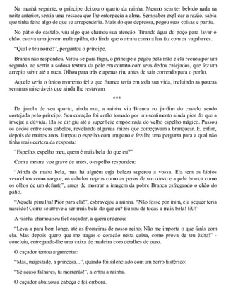 Na manhã seguinte, o príncipe deixou o quarto da rainha. Mesmo sem ter bebido nada na 
noite anterior, sentia uma ressaca que lhe entorpecia a alma. Sem saber explicar a razão, sabia 
que tinha feito algo de que se arrependeria. Mais do que depressa, pegou suas coisas e partiu. 
No pátio do castelo, viu algo que chamou sua atenção. Tirando água do poço para lavar o 
chão, estava uma jovem maltrapilha, tão linda que o atraiu como a lua faz com os vagalumes. 
“Qual é teu nome?”, perguntou o príncipe. 
Branca não respondeu. Virou-se para fugir, o príncipe a pegou pela mão e ela recuou por um 
segundo, ao sentir a sedosa textura da pele em contato com seus dedos calejados, que fez um 
arrepio subir até a nuca. Olhou para trás e apenas riu, antes de sair correndo para o porão. 
Aquele seria o único momento feliz que Branca teria em toda sua vida, incluindo as poucas 
semanas miseráveis que ainda lhe restavam. 
*** 
Da janela de seu quarto, ainda nua, a rainha viu Branca no jardim do castelo sendo 
cortejada pelo príncipe. Seu coração foi então tomado por um sentimento ainda pior do que a 
inveja: a dúvida. Ela se dirigiu até a superfície empoeirada do velho espelho mágico. Passou 
os dedos entre seus cabelos, revelando algumas raízes que começavam a branquear. E, enfim, 
depois de muitos anos, limpou o espelho com um pano e fez-lhe uma pergunta para a qual não 
tinha mais certeza da resposta: 
“Espelho, espelho meu, quem é mais bela do que eu?” 
Com a mesma voz grave de antes, o espelho respondeu: 
“Ainda és muito bela, mas há alguém cuja beleza superou a vossa. Ela tem os lábios 
vermelhos como sangue, os cabelos negros como as penas de um corvo e a pele branca como 
os olhos de um defunto”, antes de mostrar a imagem da pobre Branca esfregando o chão do 
pátio. 
“Aquela pirralha! Pior para ela!”, esbravejou a rainha. “Não fosse por mim, ela sequer teria 
nascido! Como se atreve a ser mais bela do que eu? Eu sou de todas a mais bela! EU!” 
A rainha chamou seu fiel caçador, a quem ordenou: 
“Leva-a para bem longe, até as fronteiras de nosso reino. Não me importa o que farás com 
ela. Mas depois quero que me tragas o coração nesta caixa, como prova de teu êxito!” - 
concluiu, entregando-lhe uma caixa de madeira com detalhes de ouro. 
O caçador tentou argumentar: 
“Mas, majestade, a princesa...”, quando foi silenciado com um berro histérico: 
“Se acaso falhares, tu morrerás!”, alertou a rainha. 
O caçador abaixou a cabeça e foi embora. 
 