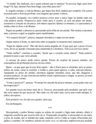 “A rainha! Tua madrasta, ela é quem ordenou que te matasse! Tu precisas fugir, para bem 
longe! Vá, fuja, menina! Para bem longe, sem olhar para trás!” 
E, naquele instante, a vida de Branca, que nunca fora fácil, mudara por completo. Ela correu 
assustada para a floresta proibida, sem imaginar que jamais voltaria. 
O caçador, resignado, viu a pobre princesa correr para o único lugar no mundo onde sua 
vida poderia piorar. Preparou-se para voltar para o castelo, já com um plano em mente: 
arrancaria o coração de um porco, sob muitos aspectos idêntico ao humano, e o apresentaria à 
rainha como se fosse o de Branca. 
Pegou seu punhal e abaixou-se, procurando pela trilha de um animal. Não tardou a encontrar 
uma, e passou a seguir as pegadas quase equidistantes. 
“Foi naquela direção”, pensou, enquanto desenhava o mapa em sua mente. 
Alguns metros à frente, os intervalos entre as pegadas se tornaram mais espaçados. 
“Fugiu de alguma coisa”. Mas não havia outras pegadas ali. O que quer que o porco tivesse 
visto, devia ser grande o bastante para amedrontá-lo à distância. Talvez já estivesse morto. 
“Tanto melhor”, concluiu o caçador, “desde que o coração esteja intacto”. Nada poderia 
prepará-lo para o que veria adiante. 
A carcaça do porco ainda estava quente. Parara de respirar há poucos minutos, em 
consequência da perfuração precisa em seu crânio. 
Quem – ou que quer que tivesse feito aquilo – não o fizera para se alimentar, pois as partes 
nobres da carne, como as costelas, o lombo e, para quem aprecia, o rabo, estavam intactos. 
Apalpando os pelos do animal, encontrou algumas mordidas rasas, que não chegaram a 
arrancar pedaços. As que estavam em melhor estado expeliam pus e sangue, as piores, já eram 
consumidas por vermes. 
“Como é possível?”, pensou. “O animal foi atacado há poucos minutos, como pode estar em 
decomposição?” 
Foi quando ouviu um ronco atrás de si. Virou-se, procurando pelo predador, que pelo som 
não seria menor do que um javali. Mas nada viu. Do outro lado, ouviu uma risada maligna. E, 
enfim, um espirro. 
Pela primeira vez, ele não era caçador, nem caça. 
Era um banquete. 
*** 
Desesperada, a pobre Branca seguiu as ordens do caçador e fugiu mata adentro, alheia à 
sangrenta carnificina que ocorria atrás de si. Tropeçando em galhos e enroscando-se em cipós 
e teias de aranha, não se detinha por nada, enquanto corria e tinha as roupas dilaceradas por 
galhos e espinhos. Os membros ardiam em carne viva, os músculos imploravam por piedade 
 