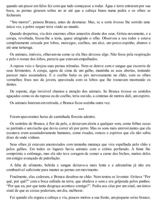 quando um passo em falso fez com que tudo começasse a rodar. Água e terra entraram por sua 
boca, as pernas giraram soltas no ar até que a cabeça bateu numa pedra e os olhos se 
fecharam. 
“Vou morrer”, pensou Branca, antes de desmaiar. Mas, se a sorte tivesse lhe sorrido uma 
única vez, a pobre sequer teria vindo ao mundo. 
Quando despertou, viu dois enormes olhos amarelos diante dos seus. Gritou novamente, e a 
coruja, revoltada, bicou-lhe a testa, quase atingindo o olho. Observou a seu redor e estava 
completamente cercada por lobos, morcegos, coelhos, um alce, um porco-espinho, abutres e 
até uma tartaruga. 
Os animais, imóveis, olhavam-na como se ela lhes devesse algo. Não fosse pela respiração 
e pelo o rosnar dos lobos, parecia que estavam empalhados. 
A raposa veio e farejou suas pernas trêmulas. Nem se deteve com o sangue que escorria de 
seus ferimentos. A coruja, agora de cima de um galho, mantinha as asas abertas, tentando 
parecer mais assustadora. E o coelho batia os pés nervosamente no chão, com os olhos 
vermelhos fixos nos da jovem, apavorada com os lobos que lhe rosnavam mostrando os 
dentes. 
De repente, algo invisível chamou a atenção dos animais. Se Branca tivesse os sentidos 
aguçados como os da raposa ou do coelho, teria ouvido, a centenas de metros dali, um espirro. 
Os animais bateram em retirada, e Branca ficou sozinha outra vez. 
*** 
Foram apavorantes horas de caminhada floresta adentro. 
Os sentidos de Branca, à flor da pele, a deixavam alerta a qualquer som, como folhas secas 
se partindo e um riacho que devia correr ali por perto. Mas os sons mais aterrorizantes que ela 
escutava eram assustadoramente humanos, como risadas, roncos e espirros que ela não sabia 
dizer de onde vinham. 
Seus olhos já estavam anestesiados com tamanha matança que vira espalhada pelo chão e 
pelos galhos. Em todos os lugares havia animais com o crânio perfurado. A fome lhe 
comprimia o estômago, mas ela não teve coragem de comer a carne dos bichos, muitos deles 
em estágio avançado de putrefação. 
A falta de alimento, bebida e sangue deixava-a mais lenta e a adrenalina já não era 
combustível suficiente para manter as pernas em movimento. 
Finalmente, elas cederam, e Branca desabou no chão. Nem tentou se levantar. Gritava “Por 
quê, por quê?” com a boca enfiada na terra, que abafava o som e era golpeada pelos punhos. 
“Por que eu, por que tanta desgraça acontece comigo?”. Pediu aos céus por um sinal, um único 
sinal de que as coisas poderiam, um dia, melhorar. 
Foi quando ela ergueu a cabeça e viu, poucos metros a sua frente, um pequeno seixo branco. 
 