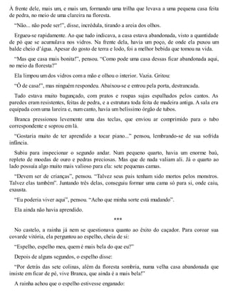 À frente dele, mais um, e mais um, formando uma trilha que levava a uma pequena casa feita 
de pedra, no meio de uma clareira na floresta. 
“Não... não pode ser!”, disse, incrédula, tirando a areia dos olhos. 
Ergueu-se rapidamente. Ao que tudo indicava, a casa estava abandonada, visto a quantidade 
de pó que se acumulava nos vidros. Na frente dela, havia um poço, de onde ela puxou um 
balde cheio d’água. Apesar do gosto de terra e lodo, foi a melhor bebida que tomou na vida. 
“Mas que casa mais bonita!”, pensou. “Como pode uma casa dessas ficar abandonada aqui, 
no meio da floresta?” 
Ela limpou um dos vidros com a mão e olhou o interior. Vazia. Gritou: 
“Ô de casa!”, mas ninguém respondeu. Abaixou-se e entrou pela porta, destrancada. 
Tudo estava muito bagunçado, com pratos e roupas sujas espalhados pelos cantos. As 
paredes eram resistentes, feitas de pedra, e a estrutura toda feita de madeira antiga. A sala era 
equipada com uma lareira e, num canto, havia um belíssimo órgão de tubos. 
Branca pressionou levemente uma das teclas, que enviou ar comprimido para o tubo 
correspondente e soprou em lá. 
“Gostaria muito de ter aprendido a tocar piano...” pensou, lembrando-se de sua sofrida 
infância. 
Subiu para inspecionar o segundo andar. Num pequeno quarto, havia um enorme baú, 
repleto de moedas de ouro e pedras preciosas. Mas que de nada valiam ali. Já o quarto ao 
lado possuía algo muito mais valioso para ela: sete pequenas camas. 
“Devem ser de crianças”, pensou. “Talvez seus pais tenham sido mortos pelos monstros. 
Talvez elas também”. Juntando três delas, conseguiu formar uma cama só para si, onde caiu, 
exausta. 
“Eu poderia viver aqui”, pensou. “Acho que minha sorte está mudando”. 
Ela ainda não havia aprendido. 
*** 
No castelo, a rainha já nem se questionava quanto ao êxito do caçador. Para coroar sua 
covarde vitória, ela perguntou ao espelho, cheia de si: 
“Espelho, espelho meu, quem é mais bela do que eu?” 
Depois de alguns segundos, o espelho disse: 
“Por detrás das sete colinas, além da floresta sombria, numa velha casa abandonada que 
insiste em ficar de pé, vive Branca, que ainda é a mais bela!” 
A rainha achou que o espelho estivesse enganado: 
 