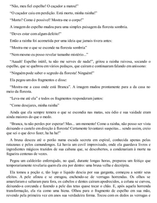 “Não, meu fiel espelho! O caçador a matou!” 
“O caçador caiu em perdição. Está morto, minha rainha!” 
“Morto? Como é possível! Mostra-me o corpo!” 
A imagem do espelho mudou para uma simples paisagem da floresta sombria. 
“Deves estar com algum defeito!” 
Então a rainha foi acometida por uma ideia que jamais tivera antes: 
“Mostra-me o que se esconde na floresta sombria” 
“Nem mesmo eu posso revelar tamanho mistério...” 
“Aaaah! Espelho inútil, tu não me serves de nada!”, gritou a rainha raivosa, socando o 
espelho, que se quebrou em vários pedaços, que caíram e continuaram falando em uníssono: 
“Ninguém pode saber o segredo da floresta! Ninguém!” 
Ela pegou um dos fragmentos e disse: 
“Mostra-me a casa onde está Branca”. A imagem mudou prontamente para a da casa no 
meio da floresta. 
“Leva-me até ela” e todos os fragmentos responderam juntos: 
“Como desejares, minha rainha” 
Ainda que ela sempre temera o que se escondia nas matas, seu ódio e sua vaidade eram 
ainda maiores do que o medo. 
“Branca, tu não perdes por esperar! Mas... um momento! Como a rainha, não posso ser vista 
deixando o castelo em direção à floresta! Certamente levantarei suspeitas... sendo assim, creio 
que sei o que devo fazer, ha ha ha!” 
A bruxa desceu até o porão numa escada secreta em espiral, conhecida apenas pelas 
ratazanas e pelos camundongos. Lá havia um covil improvisado, onde ela guardava livros e 
ingredientes mágicos trazidos de sua cabana que, se descobertos, a condenariam à morte na 
fogueira centenas de vezes. 
Pegou um caldeirão enferrujado, no qual, durante longas horas, preparou um feitiço que 
temporariamente revelaria quem ela era por dentro: uma bruxa velha e decrépita. 
Ela tomou a poção e, tão logo o líquido descia por sua garganta, começou a sentir seus 
efeitos. A pele afinou e se enrugou, enchendo-se de verrugas horrendas. Os olhos se 
amarelaram e saltaram para fora, os cabelos e dentes caíram apodrecidos, a coluna se curvou, 
deixando-a corcunda e fazendo a pele das tetas quase tocar o chão. E, após aquela horrenda 
transformação, ela ria como uma hiena. Olhou para o fragmento de espelho em sua mão, 
revendo pela primeira vez em anos sua verdadeira forma. Tocou com os dedos as verrugas e 
 