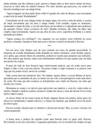 pintas peludas que lhe cobriam a pele, passou a língua entre os dois únicos dentes da boca, 
escovou os finos tufos de cabelos brancos. Por mais doentio que parecesse, ela sentia um 
fascínio nostálgico por sua antiga forma. 
“Agora ninguém vai desconfiar desta velha! E quando der cabo de Branca, serei novamente 
a mais bela de todas! Bwhahahaha!” 
Consultando um de seus antigos tomos de magia negra, ela reviu o sono da morte, a receita 
de maçã envenenada que ela dera à antiga rainha. Com cuidado, seguiu as instruções, 
misturando o manto da noite, o riso de uma bruxa, pó de múmia e o ingrediente mais poderoso 
de qualquer feitiço: doses cavalares de ódio. Quando terminou, não tinha em mãos uma 
simples maçã envenenada. Aquilo era sua obra de arte, com a superfície brilhante e a morte 
pulsando por dentro. 
“Agora começa teu sortilégio!”, riu, enquanto via seu próprio rosto refletido na casca 
perfeita e reluzente. Guardou a fruta num cesto e deixou o castelo em direção à floresta. 
*** 
Em sua nova vida, Branca saía de casa somente em casos de grande necessidade. A 
despensa da cozinha abandonada ainda dispunha de muitos alimentos, como farinha, açúcar, 
sal e grãos, que, mesmo cheios de carunchos, podiam ser usados para preparar suas refeições. 
Por mais pobres que fossem, ainda eram infinitamente melhores do que aquelas que ela tinha 
nos porões do castelo. 
O poço do lado de fora fornecia água relativamente potável, que ela ainda usava para 
limpar o chão e tirar o pó dos móveis. Em pouco tempo, o lugar começou a se parecer com 
algo que ela jamais tivera: um lar de verdade. 
Tudo correu bem nos primeiros dias. No entanto, àquela altura, a jovem Branca já havia 
aprendido que os momentos de paz, ao menos em sua vida, eram passageiros como uma chuva 
de verão. Por mais que não escutasse os horripilantes sons vindos da floresta, ela sabia que 
um dia eles viriam. 
Desmontou as camas e os móveis para aproveitar sua madeira e, com ela, vedou todas as 
janelas. Quando a madeira acabou, arrancou o tampo das mesas e usou até mesmo livros como 
tijolos improvisados. 
As únicas fontes de luz eram a porta da frente, algumas frestas nas janelas, pelas quais ela 
observava atentamente o mundo exterior, e o buraco da chaminé, que também servia de posto 
de observação. 
Em seu coração, desejou que os monstros a deixassem em paz. Mas, se acaso viessem, ela 
estaria preparada. 
*** 
A bruxa usou o pedaço do espelho como uma bússola para se guiar pela floresta. 
Revisitando as árvores retorcidas e vegetação quebradiça, ela se recordou dos tempos em que 
 