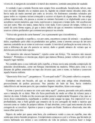 vivera ali, à margem da sociedade e à mercê dos monstros, sentindo uma ponta de saudade. 
A verdade é que a temida floresta nem sempre fora assombrada. Inexplorada, talvez, mas 
isso era tudo. Quando ela se mudara para lá, fugindo da cidade muitas décadas antes, não 
havia nada de muito anormal por entre as árvores. Os fenômenos estranhos relatados por 
quase todos os viajantes teriam começado a ocorrer só depois de alguns anos. De sua antiga 
cabana improvisada, ela passou a escutar os animais berrando e se digladiando com o que 
acreditava serem monstros, que riam, espirravam e roncavam o tempo todo. Até assobiavam 
vez por outra. Mas ela nunca, nunca havia visto nada. Com o passar do tempo, voltou a se 
sentir de certa forma segura, já que o único indício de que os monstros realmente existiam 
eram os crânios perfurados que costumavam aparecer na estrada. 
“Talvez não gostem de carne humana”, era o pensamento que a reconfortava. 
Continuou seguindo o espelho e, vez por outra, encontrava corpos de animais – ou pedaços 
deles, espalhados pelo chão ou pendurados nos galhos, como a enorme carcaça de um urso 
marrom, estendida no ar como se estivesse voando. A inevitável perfuração na testa estava lá, 
com a diferença de que ela parecia se mover, dado o grande número de vermes que se 
deleitavam com tão farto repasto. 
“Os monstros não atacam humanos”, repetiu como um feitiço. “Os monstros não atacam 
humanos”. Prometeu a si mesma que, depois que matasse Branca, jamais voltaria a pôr os pés 
naquele lugar maldito. 
No caminho para a casa indicado pelo espelho, a bruxa ouviu uma estranha composição de 
pancadas desordenadas, como um batuque intermitente na madeira. Olhou para cima e viu 
dezenas de galhos amarrados no topo das árvores que, com o vento, se batiam e causavam 
aquela bizarra sinfonia. 
“Quem teria feito isso?”, perguntou-se. “E com qual razão?”. Ela jamais saberia a resposta. 
Caminhou mais um bocado, até que se deparou com uma antiga mina abandonada, 
provavelmente de pedras preciosas. Nas paredes do lado de fora, havia símbolos 
indecifráveis até mesmo para ela, que estudara línguas interditas, feitos com sangue. 
“Como é possível eu nunca ter visto esta mina aqui?”, pensou, passando reto pela entrada 
sem a intenção de se deter. Mas ela ficou paralisada de medo ao olhar de relance para o 
interior da mina. A fenda era tão escura que não parecia simplesmente bloquear a luz, mas ao 
invés disso contaminá-la, espalhando a sombra como sangue na água. Era impossível ver a 
profundidade, mas o bafo gelado que emanava de lá era carregado de medo e injúrias que 
soavam como se vindas do próprio inferno. O mal absoluto, com o qual nem mesmo ela teria 
coragem de se envolver. Apertou o passo e seguiu em frente. Sentiu-se observada, mas não 
ousou olhar para trás. 
Depois de andar por quase uma hora, ela continuava vendo a casa no espelho, mas não 
sentiu que estava fazendo progresso. A temperatura começava a cair e a bruxa, que há muito já 
estava habituada aos mimos e aos confortos da vida no palácio, resolveu fazer o longo 
 
