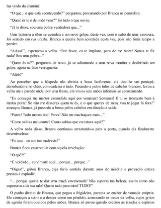 luz vindo da chaminé. 
“O que... o que está acontecendo?” perguntou, procurando por Branca na penumbra. 
“Quem és tu e de onde vens?” foi tudo o que ouviu. 
“Já te disse, sou uma pobre vendedora que...” 
Uma lanterna a óleo se acendeu e um novo golpe, desta vez, com o cabo de uma vassoura, 
foi sentido em sua orelha. Branca a queria bem acordada desta vez, pois não tinha tempo a 
perder. 
“AAaai!”, esperneou a velha. “Por favor, eu te imploro, para de me bater! Nunca te fiz 
nada! Sou uma pobre...” 
“Quem és tu?”, perguntou de novo, já se adiantando a uma nova mentira e desferindo um 
golpe, agora na face verruguenta. 
“Ahhh!” 
Ao perceber que a hóspede não abriria a boca facilmente, ela deu-lhe um pontapé, 
derrubando-a no chão, com cadeira e tudo. Puxando-a pelos tufos de cabelos brancos, levou a 
velha até a parede onde, por uma fresta, ela viu os sete anões infernais se aproximando. 
“Eu consegui me manter escondida aqui por semanas! Semanas! E tu os trouxeste bem à 
minha porta! Se não me disseres quem tu és, e o que queres de mim, vou te jogar lá fora!” 
ameaçou Branca, já puxando a bruxa pelos cabelos em direção à saída. 
“Pares! Tudo menos isto! Pares! Não me machuques mais...” 
“Como sabias meu nome? Como sabias que eu estava aqui?” 
A velha nada disse. Branca continuou arrastando-a para a porta, quando ela finalmente 
desembuchou: 
“Eu sou... eu sou tua madrasta!” 
Branca ficou estarrecida com aquela revelação: 
“O quê?!” 
“É verdade... eu vim até aqui... porque... porque...” 
“Digas!”, gritou Branca, cuja fúria contida durante anos de miséria e provação estava 
prestes a explodir. 
“... porque queria te dar uma maçã envenenada! Não suporto tua beleza, assim como não 
suportava a da tua mãe! Quero tudo para mim! TUDO!” 
O punho direito de Branca, que pegou a frigideira, parecia se encher de vontade própria. 
Ele começou a subir e a descer como um pêndulo, amassando os ossos da velha, cujos gritos 
de agonia foram ouvidos pelos anões. Branca só parou quando escutou as risadas e espirros 
 