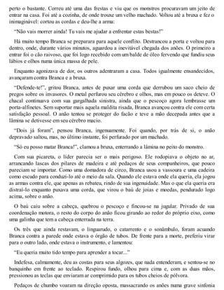 perto o bastante. Correu até uma das frestas e viu que os monstros procuravam um jeito de 
entrar na casa. Foi até a cozinha, de onde trouxe um velho machado. Voltou até a bruxa e fez o 
inimaginável: cortou as cordas e deu-lhe a arma: 
“Não vais morrer ainda! Tu vais me ajudar a enfrentar estas bestas!” 
Há muito tempo Branca se preparara para aquele conflito. Destrancou a porta e voltou para 
dentro, onde, durante vários minutos, aguardou a inevitável chegada dos anões. O primeiro a 
entrar foi o cão raivoso, que foi logo recebido com um balde de óleo fervendo que fundiu seus 
lábios e olhos numa única massa de pele. 
Enquanto agonizava de dor, os outros adentraram a casa. Todos igualmente ensandecidos, 
avançaram contra Branca e a bruxa. 
“Defende-te!”, gritou Branca, antes de puxar uma corda que derrubou um saco cheio de 
pregos sobre os invasores. O metal perfurou seu cérebro e olhos, mas em pouco os deteve. O 
chacal continuava com sua gargalhada sinistra, ainda que o pescoço agora lembrasse um 
porta-alfinetes. Sem suportar mais aquela maldita risada, Branca avançou contra ele com certa 
satisfação pessoal. O anão tentou se proteger do facão e teve a mão decepada antes que a 
lâmina se detivesse em seu cérebro macio. 
“Dois já foram”, pensou Branca, ingenuamente. Foi quando, por trás de si, o anão 
depravado saltou, mas, no último instante, foi perfurado por um machado. 
“Só eu posso matar Branca!”, clamou a bruxa, enterrando a lâmina no peito do monstro. 
Com sua picareta, o líder parecia ser o mais perigoso. Ele rodopiava o objeto no ar, 
arrancando lascas dos pilares de madeira e até pedaços de seus companheiros, que pouco 
pareciam se importar. Como uma domadora de circo, Branca usou a vassoura e uma cadeira 
como escudo para conduzi-lo até o meio da sala. Quando ele estava onde ela queria, ela jogou 
as armas contra ele, que apenas as rebateu, rindo de sua ingenuidade. Mas o que ela queria era 
distraí-lo enquanto puxava uma corda, que virou o baú de joias e moedas, pendurado logo 
acima, sobre o anão. 
O baú caiu sobre a cabeça, quebrou o pescoço e fincou-se na jugular. Privado de sua 
coordenação motora, o resto do corpo do anão ficou girando ao redor do próprio eixo, como 
uma galinha que tem a cabeça enterrada na terra. 
Os três que ainda restavam, o linguarudo, o catarrento e o sonâmbulo, foram acuando 
Branca contra a parede onde estava o órgão de tubos. De frente para a morte, preferiu virar 
para o outro lado, onde estava o instrumento, e lamentou: 
“Eu queria muito tido tempo para aprender a tocar...” 
Indefesa, calmamente, deu as costas para seus algozes, que nada entenderam, e sentou-se no 
banquinho em frente ao teclado. Respirou fundo, olhou para cima e, com as duas mãos, 
pressionou as teclas que enviaram ar comprimido para os tubos cheios de pólvora. 
Pedaços de chumbo voaram na direção oposta, massacrando os anões numa grave sinfonia 
 