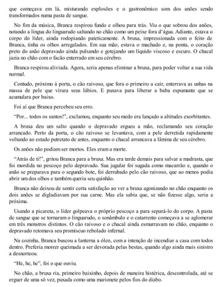 que começava em lá, misturando explosões e o gastronômico som dos anões sendo 
transformados numa pasta de sangue. 
No fim da música, Branca respirou fundo e olhou para trás. Viu o que sobrou dos anões, 
notando a língua do linguarudo saltando no chão como um peixe fora d’água. Adiante, estava o 
corpo do líder, ainda rodopiando pateticamente. A bruxa, impressionada com o feito de 
Branca, tinha os olhos arregalados. Em sua mão, estava o machado e, na ponta, o coração 
preto do anão depravado ainda pulsando e gotejando um líquido viscoso e escuro. O chacal 
jazia no chão com o facão enterrado em seu cérebro. 
Branca respirou aliviada. Agora, seria apenas eliminar a bruxa, para poder voltar a sua vida 
normal. 
Contudo, próximo à porta, o cão raivoso, que fora o primeiro a cair, enterrava as unhas na 
massa de pele que virara seus lábios. E puxava para liberar a baba espumante que se 
acumulara por baixo. 
Foi aí que Branca percebeu seu erro. 
“Por... todos os santos!”, exclamou, enquanto seu medo era lançado a altitudes exorbitantes. 
A bruxa deu um salto quando o depravado ergueu a mão, reclamando seu coração 
arrancado. Perto da porta, o cão raivoso se levantava, com a pele derretida rapidamente 
voltando ao estado putretato de antes, enquanto o chacal arrancava a lâmina de seu cérebro. 
Os anões não podiam ser mortos. Eles eram a morte. 
“Atrás de ti!”, gritou Branca para a bruxa. Mas era tarde demais para salvar a madrasta, que 
foi mordida no pescoço pelo depravado. Sua jugular foi sugada como macarrão e, quando o 
anão se preparava para o segundo bote, foi derrubado pelo cão raivoso, que ao menos podia 
abrir um dos olhos e também queria seu quinhão. 
Branca não deixou de sentir certa satisfação ao ver a bruxa agonizando no chão enquanto os 
dois anões se digladiavam por sua carne. Mas ela sabia que, se não fizesse algo, seria a 
próxima. 
Usando a picareta, o líder golpeava o próprio pescoço a para separá-lo do corpo. A pasta 
de sangue que se tornaram o linguarudo, o sonâmbulo e o catarrento começava a se aglomerar 
em três monstros distintos. O cão raivoso e o chacal ainda esmurravam no chão, enquanto o 
depravado retomava seu promíscuo rebolado infernal. 
Na cozinha, Branca buscou a lanterna a óleo, com a intenção de incendiar a casa com todos 
dentro. Preferia morrer queimada a ser devorada pelas bestas, quando algo ainda mais sinistro 
a desnorteou. 
“He, he, he”, foi o que ouviu. 
No chão, a bruxa ria, primeiro baixinho, depois de maneira histérica, descontrolada, até se 
erguer de uma só vez, puxada como uma marionete pelos fios do diabo. 
 