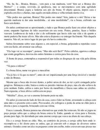 “He, he, he... Branca, Branca... vem para a tua madrasta, vem! Vem ser a Branca dos 
Mortos!” – o corpo, revivido, já apodrecia, mas se movimentava com uma agilidade 
descomunal. Branca jogou a lanterna aos pés da bruxa. O objeto quicou, depois caiu e 
explodiu em óleo e chamas, mas aquilo em nada afetou a velha tornada morta-viva. 
“Não podes nos queimar, Branca! Não podes nos matar! Vem, junta-se a nós! Deixa a tua 
querida madrasta te dar uma mordidinha... só uma mordidinha!”, ria a bruxa, exibindo sua 
boca sem dentes. 
Os anões continuavam se aproximando, e tudo o que Branca podia fazer era atirar objetos a 
esmo, enquanto lágrimas de ódio escorriam em seu rosto. Pratos, panelas, facas e baldes 
voavam. Lembrou-se de toda a dor e do sofrimento que havia sido sua vida e de quanto a 
morte poderia lhe trazer alívio. Mas não estava disposta a se entregar facilmente. Não daquela 
maneira. Não ali, no único lugar de paz que ela havia conhecido. 
Saltou ferozmente sobre seus algozes e, em especial, a bruxa, golpeando-a repetidas vezes 
com seu facão, até arrancar sua cabeça. 
“Ela logo vai se recompor”, pensou. “Mas não será fácil!” Pelos cabelos, agarrou a cabeça 
que ainda gargalhava, desviou dos anões famintos e correu para fora da casa. 
À frente do poço, contemplou a responsável por todas as desgraças de sua vida pela última 
vez: 
“Vá para o inferno!” 
E a bruxa falou, numa voz grave e masculina: 
“Eu já fui e é lá que eu moro!”, antes de ser impulsionada por uma força invisível e morder 
a mão de Branca. 
Mesmo que a boca não tivesse dentes, a pobre urrou de dor, ao ter a pele esmagada pelas 
gengivas. Balançou a mão, bateu-a contra as paredes internas do poço, mas ela não soltava de 
jeito nenhum. Então, enfiou a outra por baixo da mandíbula e fincou suas unhas no cérebro. 
Num espasmo, a boca abriu e enfim caiu no poço. 
“Maldita!”, disse, ao ver o enorme ferimento preto na mão. 
Os anões já estavam do lado de fora da casa, com o líder na frente, arrastando a cabeça com 
uma mão e a picareta com a outra. Provocador, ele esfregava a ponta da arma no chão para a 
direita e para a esquerda, brincando com sua vítima. 
Fraca e cansada, Branca pensou nas alternativas que ainda lhe restavam. Só não se jogou no 
poço porque sabia que a cabeça da bruxa estava lá. Então, quando se virou para a floresta, 
pronta para fugir, foi derrubada por uma enorme coruja que voava na altura de sua cabeça. 
Ela e a coruja foram ao chão. Mas, ao contrário da jovem, a coruja sabia bem onde ir: 
recompôs-se e foi direto para os anões, que já estavam sob o ataque de diversos outros 
animais. Grandes como um alce ou pequenos como um coelho, todos cravavam suas presas nas 
 