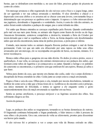 bestas, que se defendiam com mordidas e, no caso do líder, precisos golpes de picareta no 
centro do crânio. 
Um morcego arrancou o olho regenerado do cão raivoso com o bico e o jogou longe, antes 
de ser agarrado e ter sua cabeça arrancada a mordidas. O alce derrubou o chacal e o 
depravado com seus chifres e os arrastou até se chocar com uma árvore, com tamanha força e 
determinação que seu pescoço se quebrou com o impacto. A raposa e o lobo miravam direto 
nas jugulares, derrubando o linguarudo e o sonâmbulo. Assim, à custa da vida dos animais, os 
anões foram sendo reduzidos a pedaços de sangue, pus e carne trêmula no chão. 
Foi então que Branca entendeu as carcaças espalhadas pela floresta. Quando confrontados 
pelo mal em sua mais pura forma, os animais não fogem como fazem do trovão ou do fogo. 
Atacam-no ferozmente, sentem-se compelidos a destruí-lo, temendo a fúria do Criador por 
terem deixado que o mal se espalhasse sobre a Terra, na forma daqueles sete desafortunados 
anões que um dia encontraram, numa mina de pedras preciosas, a porta para o inferno. 
Contudo, nem mesmo todos os animais daquela floresta podiam extinguir o mal de forma 
permanente. Cada vez que um anão era dilacerado por uma raposa ou tinha seus olhos 
arrancados por um morcego, ele se recompunha em questão de horas, ou mesmo, minutos. E o 
terror recomeçava. 
Branca então olhou para a gangrena em sua mão direita. Os dedos já estava pretos, secos e 
quebradiços. A sua volta, as carcaças dos animais misturavam-se aos pedaços dos anões, que 
tremiam como rabos de lagartixa e já começavam a se juntar. Quando a laringe e os pulmões 
do catarrento se encontraram, e o primeiro som que emitiram foi um espirro, Branca já sabia o 
que fazer. 
Voltou para dentro da casa, que mesmo em chamas não cedia, onde viu o corpo disforme e 
decapitado da bruxa estendido no chão. Caída junto ao corpo estava a maçã envenenada. 
Pegou a fruta e saiu da casa. Olhou para o céu, tomado por nuvens desoladoras, tentando se 
lembrar de como seria a mãe que a bruxa tirara de si. Lembrou-se do encontro com o príncipe, 
seu único momento de felicidade, e tentou se agarrar a ele enquanto sentia o gosto 
surpreendentemente doce da maçã envenenada se espalhar em sua boca. 
Sentiu as pernas atrofiarem, o pescoço enrijecer e as lágrimas secarem dos olhos. Seu 
sofrimento chegava ao fim. 
Assim ela pensava. 
*** 
Logo, os pedaços dos anões se reagruparam, tornando-os as bestas demoníacas de outrora. 
O linguarudo continuou balançando a língua pendurada, o líder tateava o chão à procura de 
seus olhos e da picareta. Um a um, estavam de volta ao além-morte, prontos para disseminar 
seu horror pelo mundo. 
O cão raivoso foi o primeiro a ver o corpo sem vida de Branca estirado no chão. 
 