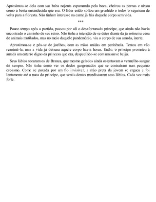 Aproximou-se dela com sua baba nojenta espumando pela boca, cheirou as pernas e uivou 
como a besta ensandecida que era. O líder então soltou um grunhido e todos o seguiram de 
volta para a floresta. Não tinham interesse na carne já fria daquele corpo sem vida. 
*** 
Pouco tempo após a partida, passou por ali o desafortunado príncipe, que ainda não havia 
encontrado o caminho de seu reino. Não tinha a intenção de se deter diante da já rotineira cena 
de animais mutilados, mas no meio daquele pandemônio, viu o corpo de sua amada, inerte. 
Aproximou-se e pôs-se de joelhos, com as mãos unidas em penitência. Tentou em vão 
reanimá-la, mas a vida já deixara aquele corpo havia horas. Então, o príncipe prometeu à 
amada um enterro digno da princesa que era, despedindo-se com um suave beijo. 
Seus lábios tocaram os de Branca, que mesmo gelados ainda ostentavam o vermelho-sangue 
de sempre. Não tinha como ver os dedos gangrenados que se contraíram num pequeno 
espasmo. Como se puxada por um fio invisível, a mão preta da jovem se ergueu e foi 
lentamente até a nuca do príncipe, que sentiu dentes mordiscarem seus lábios. Cada vez mais 
forte. 
 