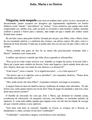 João, Maria e os Outros 
Ninguém, nem naquele reino nem em nenhum outro, pobre ou rico, encarnado ou 
desencarnado, jamais escapará aos desígnios que ingenuamente engolfamos em ilusões 
didáticas como “karma”, “providência” ou “justiça”. Esses mistérios, que quanto mais tarde 
compreender-vos, melhor será, cedo ou tarde se revelarão a todo homem e mulher, trazendo 
conforto a poucos e horror para a maioria, num tempo em que o mundo dos sonhos estará 
fechado para sempre. 
De um lado, estava uma pobre família, formada por um pai, seus filhos, João e Maria, frutos 
de seu casamento anterior, e a madrasta das crianças, sua odiosa esposa. Do outro, estava o 
fantasma da fome absoluta. E tudo que se punha entre eles era um saco de pão velho e outro de 
farinha. 
“Nossa comida está quase no fim. Se ao menos não precisássemos alimentar João e 
Maria!”, lamentou o pai, numa noite. 
A mulher, que merecia o marido que tinha, disse erguendo as sobrancelhas: 
“Pois eu já sei como vamos resolver isso. Amanhã, ao romper da aurora, tu levarás João e 
Maria até a parte mais sombria da floresta. Farás uma fogueira e darás metade deste pão aos 
dois. Depois, dirás que vais tratar de seus afazeres e os deixará lá!” 
“Estás louca?”, disse o marido. “E se alguém descobrir... e se o lobo aparecer?” 
“Até parece que tu te importas com os pirralhos!”, ela respondeu, histérica. “Nunca deste 
nem banho nem atenção a eles!” 
“Mas, ainda assim, são meus filhos!”, respondeu o homem, sem negar as acusações. 
A megera bateu na mesa de madeira maciça, lembrança de tempos mais abastados. “Se não 
fizeres isso, serão quatro mortos em vez de dois! Trate de pegar teu machado e uma lixa e faça 
desta mesa nossos caixões!” 
O barulho da discussão fez com que João e Maria, que dormiam no cômodo acima, 
acordassem de sobressalto. Os pequenos ouviram, com detalhes, os insistentes pedidos da 
madrasta. E, como toda mulher quando quer alguma coisa, ela não deu um minuto de sossego 
até que o marido cedesse a seus suplícios: 
“Está bem, está bem, tu venceste! Amanhã, eu levarei as crianças até a floresta, as 
abandonarei e, então, seremos só nós dois! Combinado?” 
“Combinado!”, concordou a megera, sem disfarçar certa satisfação. 
 