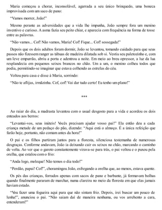 Maria começou a chorar, inconsolável, agarrada a seu único brinquedo, uma boneca 
improvisada com um saco de pano: 
“Vamos morrer, João!” 
Mesmo perante as adversidades que a vida lhe impunha, João sempre fora um menino 
inventivo e curioso. A asma fazia seu peito chiar, e aparecia com frequência na forma de tosse 
entre as palavras. 
“Não vamos... Cof! Não vamos, Maria! Cof! Fique... Cof! sossegada!” 
Depois que os dois adultos foram dormir, João se levantou, tomando cuidado para que seus 
passos não fizessem ranger as tábuas de madeira dilatada sob si. Vestiu seu paletozinho e, com 
um leve empurrão, abriu a porta e adentrou a noite. Em meio ao breu opressor, a luz da lua 
resplandecia em pequenos seixos brancos no chão. Um a um, o menino colheu todos que 
podia, permitindo-se imaginar que estava colhendo as estrelas do céu. 
Voltou para casa e disse à Maria, sorrindo: 
“Não te aflijas, irmãzinha. Cof, cof! Vai dar tudo certo! Eu tenho um plano!” 
*** 
Ao raiar do dia, a madrasta levantou com o usual desgosto para a vida e acordou os dois 
enteados aos berros: 
“Levantai-vos, seus inúteis! Vocês precisam ajudar vosso pai!” Ela então deu a cada 
criança metade de um pedaço do pão, dizendo: “Aqui está o almoço. É a única refeição que 
farão hoje, portanto, não comam antes da hora!” 
O pai e os filhos partiram juntos para a floresta, silenciosa testemunha de numerosas 
desgraças. Conforme andavam, João ia deixando cair os seixos no chão, marcando o caminho 
de volta. Ao ver que o garoto constantemente virava-se para trás, o pai voltou e o puxou pela 
orelha, que estalou com o frio: 
“Anda logo, moleque! Não temos o dia todo!” 
“Perdão, papai! Cof!”, choramingou João, esfregando a orelha que, ao menos, estava quente. 
Os pés das crianças, forrados apenas com sacos de pano e barbante, já formavam bolhas 
quando finalmente pararam de marchar, numa clareira no meio da floresta em que elas jamais 
haviam estado. 
“Vou fazer uma fogueira aqui para que não sintam frio. Depois, irei buscar um pouco de 
lenha!”, anunciou o pai. “Não saiam daí de maneira nenhuma, ou vos arrebento a cara, 
entenderam?” 
 