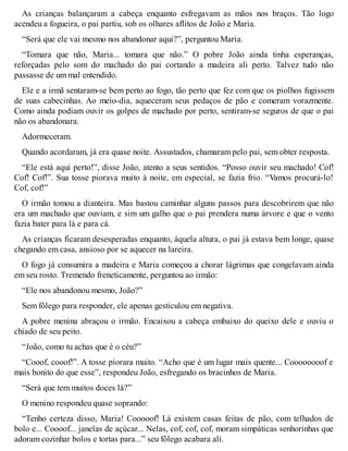 As crianças balançaram a cabeça enquanto esfregavam as mãos nos braços. Tão logo 
acendeu a fogueira, o pai partiu, sob os olhares aflitos de João e Maria. 
“Será que ele vai mesmo nos abandonar aqui?”, perguntou Maria. 
“Tomara que não, Maria... tomara que não.” O pobre João ainda tinha esperanças, 
reforçadas pelo som do machado do pai cortando a madeira ali perto. Talvez tudo não 
passasse de um mal entendido. 
Ele e a irmã sentaram-se bem perto ao fogo, tão perto que fez com que os piolhos fugissem 
de suas cabecinhas. Ao meio-dia, aqueceram seus pedaços de pão e comeram vorazmente. 
Como ainda podiam ouvir os golpes de machado por perto, sentiram-se seguros de que o pai 
não os abandonara. 
Adormeceram. 
Quando acordaram, já era quase noite. Assustados, chamaram pelo pai, sem obter resposta. 
“Ele está aqui perto!”, disse João, atento a seus sentidos. “Posso ouvir seu machado! Cof! 
Cof! Cof!”. Sua tosse piorava muito à noite, em especial, se fazia frio. “Vamos procurá-lo! 
Cof, cof!” 
O irmão tomou a dianteira. Mas bastou caminhar alguns passos para descobrirem que não 
era um machado que ouviam, e sim um galho que o pai prendera numa árvore e que o vento 
fazia bater para lá e para cá. 
As crianças ficaram desesperadas enquanto, àquela altura, o pai já estava bem longe, quase 
chegando em casa, ansioso por se aquecer na lareira. 
O fogo já consumira a madeira e Maria começou a chorar lágrimas que congelavam ainda 
em seu rosto. Tremendo freneticamente, perguntou ao irmão: 
“Ele nos abandonou mesmo, João?” 
Sem fôlego para responder, ele apenas gesticulou em negativa. 
A pobre menina abraçou o irmão. Encaixou a cabeça embaixo do queixo dele e ouviu o 
chiado de seu peito. 
“João, como tu achas que é o céu?” 
“Cooof, cooof!”. A tosse piorara muito. “Acho que é um lugar mais quente... Coooooooof e 
mais bonito do que esse”, respondeu João, esfregando os bracinhos de Maria. 
“Será que tem muitos doces lá?” 
O menino respondeu quase soprando: 
“Tenho certeza disso, Maria! Cooooof! Lá existem casas feitas de pão, com telhados de 
bolo e... Coooof... janelas de açúcar... Nelas, cof, cof, cof, moram simpáticas senhorinhas que 
adoram cozinhar bolos e tortas para...” seu fôlego acabara ali. 
 