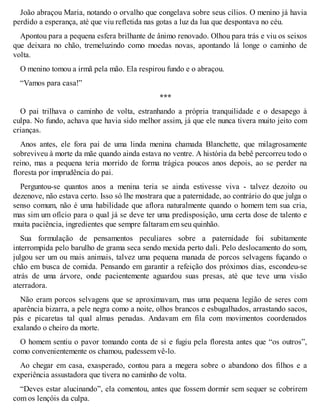 João abraçou Maria, notando o orvalho que congelava sobre seus cílios. O menino já havia 
perdido a esperança, até que viu refletida nas gotas a luz da lua que despontava no céu. 
Apontou para a pequena esfera brilhante de ânimo renovado. Olhou para trás e viu os seixos 
que deixara no chão, tremeluzindo como moedas novas, apontando lá longe o caminho de 
volta. 
O menino tomou a irmã pela mão. Ela respirou fundo e o abraçou. 
“Vamos para casa!” 
*** 
O pai trilhava o caminho de volta, estranhando a própria tranquilidade e o desapego à 
culpa. No fundo, achava que havia sido melhor assim, já que ele nunca tivera muito jeito com 
crianças. 
Anos antes, ele fora pai de uma linda menina chamada Blanchette, que milagrosamente 
sobreviveu à morte da mãe quando ainda estava no ventre. A história da bebê percorreu todo o 
reino, mas a pequena teria morrido de forma trágica poucos anos depois, ao se perder na 
floresta por imprudência do pai. 
Perguntou-se quantos anos a menina teria se ainda estivesse viva - talvez dezoito ou 
dezenove, não estava certo. Isso só lhe mostrara que a paternidade, ao contrário do que julga o 
senso comum, não é uma habilidade que aflora naturalmente quando o homem tem sua cria, 
mas sim um ofício para o qual já se deve ter uma predisposição, uma certa dose de talento e 
muita paciência, ingredientes que sempre faltaram em seu quinhão. 
Sua formulação de pensamentos peculiares sobre a paternidade foi subitamente 
interrompida pelo barulho de grama seca sendo mexida perto dali. Pelo deslocamento do som, 
julgou ser um ou mais animais, talvez uma pequena manada de porcos selvagens fuçando o 
chão em busca de comida. Pensando em garantir a refeição dos próximos dias, escondeu-se 
atrás de uma árvore, onde pacientemente aguardou suas presas, até que teve uma visão 
aterradora. 
Não eram porcos selvagens que se aproximavam, mas uma pequena legião de seres com 
aparência bizarra, a pele negra como a noite, olhos brancos e esbugalhados, arrastando sacos, 
pás e picaretas tal qual almas penadas. Andavam em fila com movimentos coordenados 
exalando o cheiro da morte. 
O homem sentiu o pavor tomando conta de si e fugiu pela floresta antes que “os outros”, 
como convenientemente os chamou, pudessem vê-lo. 
Ao chegar em casa, exasperado, contou para a megera sobre o abandono dos filhos e a 
experiência assustadora que tivera no caminho de volta. 
“Deves estar alucinando”, ela comentou, antes que fossem dormir sem sequer se cobrirem 
com os lençóis da culpa. 
 