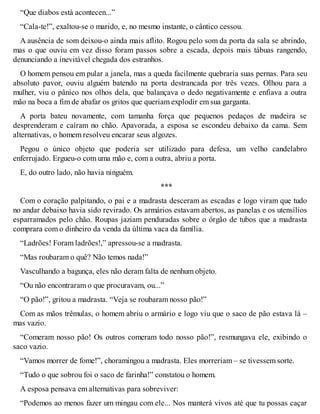 “Que diabos está acontecen...” 
“Cala-te!”, exaltou-se o marido, e, no mesmo instante, o cântico cessou. 
A ausência de som deixou-o ainda mais aflito. Rogou pelo som da porta da sala se abrindo, 
mas o que ouviu em vez disso foram passos sobre a escada, depois mais tábuas rangendo, 
denunciando a inevitável chegada dos estranhos. 
O homem pensou em pular a janela, mas a queda facilmente quebraria suas pernas. Para seu 
absoluto pavor, ouviu alguém batendo na porta destrancada por três vezes. Olhou para a 
mulher, viu o pânico nos olhos dela, que balançava o dedo negativamente e enfiava a outra 
mão na boca a fim de abafar os gritos que queriam explodir em sua garganta. 
A porta bateu novamente, com tamanha força que pequenos pedaços de madeira se 
desprenderam e caíram no chão. Apavorada, a esposa se escondeu debaixo da cama. Sem 
alternativas, o homem resolveu encarar seus algozes. 
Pegou o único objeto que poderia ser utilizado para defesa, um velho candelabro 
enferrujado. Ergueu-o com uma mão e, com a outra, abriu a porta. 
E, do outro lado, não havia ninguém. 
*** 
Com o coração palpitando, o pai e a madrasta desceram as escadas e logo viram que tudo 
no andar debaixo havia sido revirado. Os armários estavam abertos, as panelas e os utensílios 
esparramados pelo chão. Roupas jaziam penduradas sobre o órgão de tubos que a madrasta 
comprara com o dinheiro da venda da última vaca da família. 
“Ladrões! Foram ladrões!,” apressou-se a madrasta. 
“Mas roubaram o quê? Não temos nada!” 
Vasculhando a bagunça, eles não deram falta de nenhum objeto. 
“Ou não encontraram o que procuravam, ou...” 
“O pão!”, gritou a madrasta. “Veja se roubaram nosso pão!” 
Com as mãos trêmulas, o homem abriu o armário e logo viu que o saco de pão estava lá – 
mas vazio. 
“Comeram nosso pão! Os outros comeram todo nosso pão!”, resmungava ele, exibindo o 
saco vazio. 
“Vamos morrer de fome!”, choramingou a madrasta. Eles morreriam – se tivessem sorte. 
“Tudo o que sobrou foi o saco de farinha!” constatou o homem. 
A esposa pensava em alternativas para sobreviver: 
“Podemos ao menos fazer um mingau com ele... Nos manterá vivos até que tu possas caçar 
 