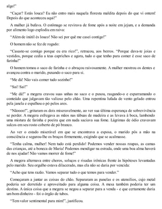 algo!” 
“Caçar? Estás louca? Eu não entro mais naquela floresta maldita depois do que vi ontem! 
Depois do que aconteceu aqui!” 
A mulher já bufava. O estômago se revirava de fome após a noite em jejum, e a demanda 
por alimento logo explodiu em raiva: 
“Além de inútil és louco! Não sei por quê me casei contigo!” 
O homem não se fez de rogado: 
“Casaste-se comigo porque eu era rico!”, retrucou, aos berros. “Porque dava-te joias e 
vestidos, porque cedia a teus caprichos e agora, tudo o que tenho para comer é esse saco de 
farinha!” 
O homem tomou o saco de farinha e o abraçou raivosamente. A mulher mostrou os dentes e 
avançou contra o marido, puxando o saco para si. 
“Me dá! Não vais comer tudo sozinho!” 
“Sai! Sai!” 
“Me dá!” a megera cravou suas unhas no saco e o puxou, rasgando-o e esparramando o 
conteúdo que julgavam tão valioso pelo chão. Uma repentina lufada de vento gelado entrou 
pela janela e espalhou o pó pelos ares. 
“Nãoooo!”, gritaram os dois miseravelmente, ao ver sua última esperança de sobrevivência 
se perder. A megera esfregava as mãos nas tábuas de madeira e as levava à boca, lambendo 
uma mistura de farinha e poeira que em nada saciava sua fome. Lágrimas de ódio cravavam 
sulcos em seu rosto coberto de pó branco. 
Ao ver o estado miserável em que se encontrava a esposa, o marido pôs a mão na 
consciência e segurou-lhe os braços firmemente, exigindo que se acalmasse. 
“Tenha calma, mulher! Nem tudo está perdido! Podemos vender nossas roupas, as camas 
das crianças, até a boneca de Maria! Podemos mendigar na estrada, onde uma boa alma haverá 
de nos ajudar! Não vamos morrer de fome!” 
A megera alternava entre choros, soluços e risadas irônicas frente às hipóteses levantadas 
pelo marido. Seu orgulho estava dilacerado, mas ela não se daria por vencida: 
“Acho que tens razão. Vamos separar tudo o que temos para vender.” 
Começaram a juntar as coisas do chão. Separaram as panelas e os utensílios, cujo metal 
poderia ser derretido e aproveitado para alguma coisa. A mesa também poderia ter um 
destino. A única coisa que a megera se negou a separar para a venda - e que certamente daria 
um bom dinheiro - foi o órgão de tubos. 
“Tem valor sentimental para mim!”, justificou. 
 