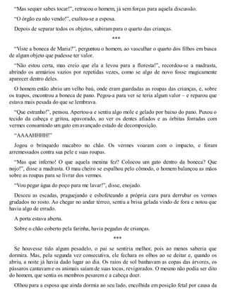 “Mas sequer sabes tocar!”, retrucou o homem, já sem forças para aquela discussão. 
“O órgão eu não vendo!”, exaltou-se a esposa. 
Depois de separar todos os objetos, subiram para o quarto das crianças. 
*** 
“Viste a boneca de Maria?”, perguntou o homem, ao vasculhar o quarto dos filhos em busca 
de algum objeto que pudesse ter valor. 
“Não estou certa, mas creio que ela a levou para a floresta!”, recordou-se a madrasta, 
abrindo os armários vazios por repetidas vezes, como se algo de novo fosse magicamente 
aparecer dentro deles. 
O homem então abriu um velho baú, onde eram guardadas as roupas das crianças, e, sobre 
os trapos, encontrou a boneca de pano. Pegou-a para ver se teria algum valor – e reparou que 
estava mais pesada do que se lembrava. 
“Que estranho!”, pensou. Apertou-a e sentiu algo mole e gelado por baixo do pano. Puxou o 
tecido da cabeça e gritou, apavorado, ao ver os dentes afiados e as órbitas forradas com 
vermes consumindo um gato em avançado estado de decomposição. 
“AAAAHHHH!” 
Jogou o brinquedo macabro no chão. Os vermes voaram com o impacto, e foram 
arremessados contra sua pele e suas roupas. 
“Mas que inferno! O que aquela menina fez? Colocou um gato dentro da boneca? Que 
nojo!”, disse a madrasta. O mau cheiro se espalhou pelo cômodo, o homem balançou as mãos 
sobre as roupas para se livrar dos vermes. 
“Vou pegar água do poço para me lavar!”, disse, enojado. 
Desceu as escadas, praguejando e esbofeteando a própria cara para derrubar os vermes 
grudados no rosto. Ao chegar no andar térreo, sentiu a brisa gelada vindo de fora e notou que 
havia algo de errado. 
A porta estava aberta. 
Sobre o chão coberto pela farinha, havia pegadas de crianças. 
*** 
Se houvesse tido algum pesadelo, o pai se sentiria melhor, pois ao menos saberia que 
dormira. Mas, pela segunda vez consecutiva, ele fechara os olhos ao se deitar e, quando os 
abriu, a noite já havia dado lugar ao dia. Os raios de sol banhavam as copas das árvores, os 
pássaros cantavam e os animais saíam de suas tocas, revigorados. O mesmo não podia ser dito 
do homem, que sentia os membros pesarem e a cabeça doer. 
Olhou para a esposa que ainda dormia ao seu lado, encolhida em posição fetal por causa da 
 