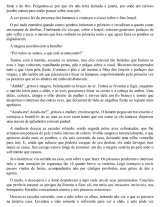 fome e do frio. Perguntou-se por que ela não teria fechado a janela, por onde um curioso 
pombo entrou para então pousar sobre seus pés. 
A ave pouco fez da presença dos humanos e começou a ciscar sobre o fino lençol. 
O pai nada entendeu quando outros pombos imitaram o primeiro e invadiram o quarto como 
um enxame de abelhas. Finalmente ele viu que, sobre o lençol, estavam generosos pedaços de 
pão velho e seco, o mesmo que fora roubado na primeira noite e que agora fazia os pombos se 
digladiarem. 
A megera acordou com o barulho: 
“Por todos os santos, o que está acontecendo?” 
Tentou, com o marido, assustar os animais, mas eles estavam tão famintos que batiam as 
asas e logo voltavam, espalhando penas, pão e pulgas sobre o casal. Bicavam desesperados 
tudo o que viam pela frente. Comiam o pão e até mesmo a fibra dos lençóis e pedaços das 
roupas, e não tardou até que passassem a bicar os humanos, experimentando pela primeira vez 
os prazeres que só os abutres até então desfrutavam. 
“Aahhh!”, gritou a megera, balançando os braços no ar. Tentou se levantar e fugir, enquanto 
o marido rolou para o chão, e as aves passaram a bicar as costas e a cabeça de ambos. Uma 
delas, certeira, atingiu o olho direito da mulher e sorveu dele um fio branco e úmido que 
despertou o interesse das outras aves, que deixaram de lado as migalhas frente ao repasto mais 
apetitoso. 
“Acuda-me! Acuda-me!”, gritava a mulher, em desespero. O homem pegou um travesseiro e 
começou a brandí-lo no ar, mas as aves eram tantas que era como se ele tentasse dispersar 
uma nuvem de gafanhotos com um punhal. 
A madrasta desceu as escadas rolando, sendo seguida pelas aves esfomeadas, que lhe 
arrancavam pedaços de pele e tufos inteiros de cabelo. O olho sangrava torrencialmente, o que 
apeteceu ainda mais os pombos, e ela saiu correndo da casa, deixando uma trilha vermelha 
para trás. E, ainda que achasse que poderia escapar de seu destino, ele anda devagar, mas 
nunca se cansa. Seu castigo estava longe de terminar: um dia a megera sentiria na pele todo o 
sofrimento que causou. 
Já o homem se viu sozinho na casa, sem saber o que fazer. Os pássaros perderam o interesse 
nele e uma sensação de segurança tão vã quanto breve se instalou. Logo começou a ouvir 
passos vindos de baixo, acompanhados não por cântigos proibidos, mas gritos de dor e 
agonia. 
O medo, o desespero e a fome disputavam a tapa cada um de seus pensamentos. Concluiu 
que preferia encarar os perigos da floresta a ficar ali, em meio aos invasores invisíveis, aos 
brinquedos forrados com animais mortos e aos pássaros assassinos. 
Desceu as escadas correndo, com a mão sobre os olhos, tentando não ver o que se passava 
na própria casa. Levantou a mão somente o suficiente para ver o chão, e nele pôde ver 
 
