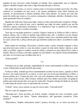 pegadas de pés invisíveis sendo formadas na farinha. Sem compreender nem se importar, 
pegou o machado largado num canto e fugiu desesperado para a floresta. 
Das copas das árvores, os corvos voaram como se tivessem escutado um trovão. No chão, 
roedores se escondiam em suas tocas e até mesmo predadores como lobos bateram em 
retirada, ao presenciarem o homem rumando afoito mata adentro. Ao passar por uma fina 
ponte de cordas que cruzava o rio, peixes começaram a submergir, abrindo e fechando a boca 
numa agonizante busca de oxigênio. 
Quando não tinha mais forças para fugir, sentou-se sobre uma pedra para recuperar o fôlego. 
Foi quando se deu conta de que, com o machado que tinha em mãos, poderia por um fim 
definitivo àquela experiência assustadora. E o impensável logo se apoderou de sua mente, 
escorreu até seu braço e irradiou seu punho. 
Teria que ser um golpe poderoso e certeiro. Ergueu a arma no ar, fechou os olhos e mirou a 
própria cabeça, mas a razão ou instinto logo falaram mais alto: a distância era por demais 
curta para uma morte instantânea. Perfurar o próprio crânio com o machado poderia não matá-lo 
e pior, deixar-lhe a cabeça aberta para que demônios pudessem entrar e assombrá-lo ainda 
mais. 
Então mudou de estratégia. Pressionou a lâmina contra o pulso, tentando imaginar a força 
que precisaria para cortar as veias dos pulsos e gozar de uma morte indolor. Apoiou a arma 
entre os joelhos, ergueu os punhos acima da cabeça e preparou-se para dilacerá-los contra a 
lâmina. Desceu os braços com tudo, quando seu movimento e seu espírito foram desmontados 
por uma voz cavernosa que irrompeu atrás de si: 
“Estás perdido!” 
*** 
O homem caiu no chão, gritando, engatinhando de costas esparramando as folhas secas com 
os pés, balbuciando tal qual um bebê apavorado. 
Fechou os olhos, achando que fosse repentinamente acordar em sua cama e, quando os abriu 
de novo, eles ainda estavam lá: os outros, os seres que vira no dia que abandonara os filhos, a 
poucos palmos de si. Contou um, dois, três, sete seres diminutos como crianças infernais, com 
a pele preta como carvão, olhos brancos saltados para fora, dentes encravados em gengivas 
podres que exalavam um odor acre que ele sentia dali. Um grito emergiu do fundo de sua alma 
e a mão negra de um dos seres se aproximou de seu rosto: 
“Calma!”, disse, com a mesma voz que ele ouvira antes. “Está tudo bem!” 
Não era o que ele imaginava ouvir. 
“Desculpe-nos”, disse um deles, de óculos, tirando a foligem do rosto, revelando a pele 
branca e enrugada por baixo. “Somos mineradores, não queríamos assustar-te. Estás 
perdido?” 
“Mineradores. Simples mineradores anões”, pensou, aliviado, ao ver neles um oásis de 
 
