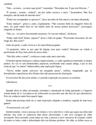 sanidade. 
“Não... eu moro... eu moro aqui perto!” respondeu. “Desculpai-me. É que esta floresta...” 
“É assusta... assusta... atchim!”, um dos anões assoava o nariz. “Assustadora. Mas fica 
tranquilo, não há nada de anormal nela.” 
“Podes nos acompanhar se quiseres!”, disse um outro de fala macia e um tanto afeminada. 
“Estás maluco!”, gritou o outro, rispidamente. “Não seremos babá de ninguém! Além do 
mais, ele pode muito bem ser um ladrão atrás de nossas pedras preciosas!”, prosseguiu, 
rangendo os dentes. 
“Não, eu... só estava descansando um pouco. Já vou-me embora”, disfarçou. 
“Então, tudo bem! Vamos, rapazes!” disse o líder do grupo. “Precisamos descansar, foi um 
longo dia. Boa sorte!” 
Antes de partir, o anão virou-se e fez uma última pergunta: 
“A propósito, sabes se por aqui há alguma casa para vender? Moramos na cidade e 
gostaríamos de ficar mais perto de nossa mina.” 
“Não fale sobre a mina!”, cochicou o outro anão mais enervado. 
O homem apenas balançou a cabeça negativamente, e o anão agradeceu mostrando os dentes 
podres. Ao ver os sete homenzinhos zarparem, assobiando uma canção antiga, o pai se deu 
conta de que “os outros” tinham enfim, uma explicação lógica. 
“Talvez minha mente estivesse me pregando peças”, refletiu, imaginando que as 
horripilantes experiências dos últimos dias não passassem de alucinação. 
O raciocínio lhe deu certo alento, e a pesada respiração aos poucos se acalmou. 
Adormeceu. 
*** 
Quando abriu os olhos novamente, estranhou o amontoado de lenha queimada e a fogueira 
extinta diante de si. Levantou-se de sobressalto ao perceber que não fora ali que adormecera. 
Pois ele conhecia muito bem aquele lugar. 
Sentiu uma presença atrás de si, uma respiração ofegante e asmática, seguida de uma tosse 
gutural. 
“Cooooooooof, cof, cof!” 
Instintivamente, virou o pescoço de relance e teve uma breve visão que jogou sua alma num 
abismo. Seu rosto se contorceu num choro aterrorizado, e não teve coragem de olhar 
novamente. Saiu correndo, como nunca na vida, e passou a ouvir sussurros de crianças vindos 
de todos os lados, rindo e debochando dele em idiomas profanos. No chão, as folhas secas se 
 
