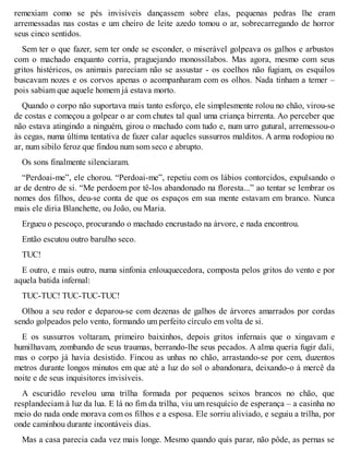 remexiam como se pés invisíveis dançassem sobre elas, pequenas pedras lhe eram 
arremessadas nas costas e um cheiro de leite azedo tomou o ar, sobrecarregando de horror 
seus cinco sentidos. 
Sem ter o que fazer, sem ter onde se esconder, o miserável golpeava os galhos e arbustos 
com o machado enquanto corria, praguejando monossílabos. Mas agora, mesmo com seus 
gritos histéricos, os animais pareciam não se assustar - os coelhos não fugiam, os esquilos 
buscavam nozes e os corvos apenas o acompanharam com os olhos. Nada tinham a temer – 
pois sabiam que aquele homem já estava morto. 
Quando o corpo não suportava mais tanto esforço, ele simplesmente rolou no chão, virou-se 
de costas e começou a golpear o ar com chutes tal qual uma criança birrenta. Ao perceber que 
não estava atingindo a ninguém, girou o machado com tudo e, num urro gutural, arremessou-o 
às cegas, numa última tentativa de fazer calar aqueles sussurros malditos. A arma rodopiou no 
ar, num sibilo feroz que findou num som seco e abrupto. 
Os sons finalmente silenciaram. 
“Perdoai-me”, ele chorou. “Perdoai-me”, repetiu com os lábios contorcidos, expulsando o 
ar de dentro de si. “Me perdoem por tê-los abandonado na floresta...” ao tentar se lembrar os 
nomes dos filhos, deu-se conta de que os espaços em sua mente estavam em branco. Nunca 
mais ele diria Blanchette, ou João, ou Maria. 
Ergueu o pescoço, procurando o machado encrustado na árvore, e nada encontrou. 
Então escutou outro barulho seco. 
TUC! 
E outro, e mais outro, numa sinfonia enlouquecedora, composta pelos gritos do vento e por 
aquela batida infernal: 
TUC-TUC! TUC-TUC-TUC! 
Olhou a seu redor e deparou-se com dezenas de galhos de árvores amarrados por cordas 
sendo golpeados pelo vento, formando um perfeito círculo em volta de si. 
E os sussurros voltaram, primeiro baixinhos, depois gritos infernais que o xingavam e 
humilhavam, zombando de seus traumas, berrando-lhe seus pecados. A alma queria fugir dali, 
mas o corpo já havia desistido. Fincou as unhas no chão, arrastando-se por cem, duzentos 
metros durante longos minutos em que até a luz do sol o abandonara, deixando-o à mercê da 
noite e de seus inquisitores invisíveis. 
A escuridão revelou uma trilha formada por pequenos seixos brancos no chão, que 
resplandeciam à luz da lua. E lá no fim da trilha, viu um resquício de esperança – a casinha no 
meio do nada onde morava com os filhos e a esposa. Ele sorriu aliviado, e seguiu a trilha, por 
onde caminhou durante incontáveis dias. 
Mas a casa parecia cada vez mais longe. Mesmo quando quis parar, não pôde, as pernas se 
 
