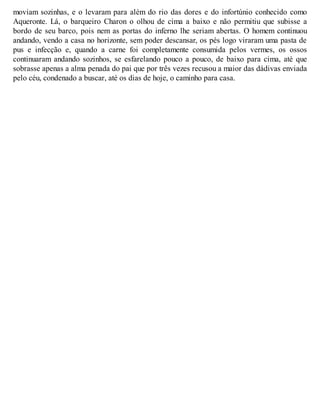 moviam sozinhas, e o levaram para além do rio das dores e do infortúnio conhecido como 
Aqueronte. Lá, o barqueiro Charon o olhou de cima a baixo e não permitiu que subisse a 
bordo de seu barco, pois nem as portas do inferno lhe seriam abertas. O homem continuou 
andando, vendo a casa no horizonte, sem poder descansar, os pés logo viraram uma pasta de 
pus e infecção e, quando a carne foi completamente consumida pelos vermes, os ossos 
continuaram andando sozinhos, se esfarelando pouco a pouco, de baixo para cima, até que 
sobrasse apenas a alma penada do pai que por três vezes recusou a maior das dádivas enviada 
pelo céu, condenado a buscar, até os dias de hoje, o caminho para casa. 
 