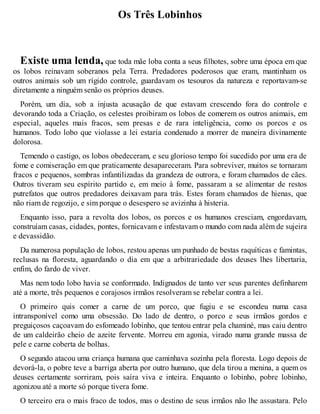 Os Três Lobinhos 
Existe uma lenda, que toda mãe loba conta a seus filhotes, sobre uma época em que 
os lobos reinavam soberanos pela Terra. Predadores poderosos que eram, mantinham os 
outros animais sob um rígido controle, guardavam os tesouros da natureza e reportavam-se 
diretamente a ninguém senão os próprios deuses. 
Porém, um dia, sob a injusta acusação de que estavam crescendo fora do controle e 
devorando toda a Criação, os celestes proibiram os lobos de comerem os outros animais, em 
especial, aqueles mais fracos, sem presas e de rara inteligência, como os porcos e os 
humanos. Todo lobo que violasse a lei estaria condenado a morrer de maneira divinamente 
dolorosa. 
Temendo o castigo, os lobos obedeceram, e seu glorioso tempo foi sucedido por uma era de 
fome e comiseração em que praticamente desapareceram. Para sobreviver, muitos se tornaram 
fracos e pequenos, sombras infantilizadas da grandeza de outrora, e foram chamados de cães. 
Outros tiveram seu espírito partido e, em meio à fome, passaram a se alimentar de restos 
putrefatos que outros predadores deixavam para trás. Estes foram chamados de hienas, que 
não riam de regozijo, e sim porque o desespero se avizinha à histeria. 
Enquanto isso, para a revolta dos lobos, os porcos e os humanos cresciam, engordavam, 
construíam casas, cidades, pontes, fornicavam e infestavam o mundo com nada além de sujeira 
e devassidão. 
Da numerosa população de lobos, restou apenas um punhado de bestas raquíticas e famintas, 
reclusas na floresta, aguardando o dia em que a arbitrariedade dos deuses lhes libertaria, 
enfim, do fardo de viver. 
Mas nem todo lobo havia se conformado. Indignados de tanto ver seus parentes definharem 
até a morte, três pequenos e corajosos irmãos resolveram se rebelar contra a lei. 
O primeiro quis comer a carne de um porco, que fugiu e se escondeu numa casa 
intransponível como uma obsessão. Do lado de dentro, o porco e seus irmãos gordos e 
preguiçosos caçoavam do esfomeado lobinho, que tentou entrar pela chaminé, mas caiu dentro 
de um caldeirão cheio de azeite fervente. Morreu em agonia, virado numa grande massa de 
pele e carne coberta de bolhas. 
O segundo atacou uma criança humana que caminhava sozinha pela floresta. Logo depois de 
devorá-la, o pobre teve a barriga aberta por outro humano, que dela tirou a menina, a quem os 
deuses certamente sorriram, pois saíra viva e inteira. Enquanto o lobinho, pobre lobinho, 
agonizou até a morte só porque tivera fome. 
O terceiro era o mais fraco de todos, mas o destino de seus irmãos não lhe assustara. Pelo 
 