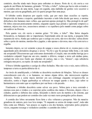 contrário, deu-lhe ainda mais forças para enfrentar os deuses. Perto de si, ele ouviu a voz 
aguda de um filhote de humanos, gritando: “O lobo, o lobo!”. Achou que havia sido avistado e 
se escondeu atrás de uma moita. Logo em seguida, uma multidão de gordos veio socorrer o 
menino, que caiu na gargalhada, pois só queria pregar-lhes uma peça. 
O lobinho sentiu desprezo por aquela visão, que por mais duas ocasiões se repetiu. 
Desprovido de honra e respeito, qualidades inerentes a todo lobo desde que nasce, o menino 
debochava dos humanos mais velhos, que queriam apenas protegê-lo. Mas protegê-lo de quê? 
Os lobos estavam praticamente extintos, enquanto aquela raça pelada e ignorante estuprava a 
natureza, mijava nos rios, assassinava animais e se espalhava pelo mundo como pulgas sobre 
um cadáver na floresta. 
Pela quarta vez, ele ouviu o menino gritar: “O lobo, o lobo!”. Mas fartos daquela 
brincadeira, os humanos não se importaram. Espreitando atrás de sua moita, o pequeno lobo 
espumou de raiva. Ainda que soubesse que o castigo era certo, não teve dúvidas: saltou direto 
sobre o peito do menino, mordeu-lhe a jugular, e não apenas o devorou, mas o fez com raiva e 
orgulho. 
Instantes depois, ao ver somente a poça de sangue e ossos abaixo de si, rosnou para o céu 
aguardando pela derradeira desgraça e uivou: “Eu fiz o que fiz porque tinha fome, e de nada 
me arrependo! Disseram-nos que estávamos destruindo a Criação, mas em minha barriga jaz o 
verdadeiro culpado! Jogai-me um raio, mandai o dilúvio, rompei a terra sob minhas patas, 
castigai-me com essa ilusão que chamais de justiça, mas a vós, “deuses”, cuja sabedoria 
extinguiu meu povo, eu repito: de nada me arrependo!”. 
O bravo lobinho aguardou o castigo de olhos fechados. Mas não veio o raio, nem o dilúvio, 
tampouco a terra se partiu debaixo de si. 
Ao invés de amaldiçoado, o lobinho se descobriu recoberto de bênçãos. Talvez os deuses 
concordassem com ele, e os humanos, ao menos alguns deles, não merecessem regalias 
especiais. Sentiu a carne macia derreter em seu estômago enquanto revigorava-lhe os 
músculos, sentiu a língua quebradiça se refrescar no sangue quente e doce, cujo sabor se 
harmonizava com outro que se espalhava por sua boca: o do pecado. 
Finalmente o lobinho descobriu como salvar seu povo. Voltou para a toca correndo e 
ensinou seus pais e irmãos a se espreitar pelas sombras das matas e florestas, depois vilas e 
cidades, quartos e debaixo das camas, farejando o cheiro acre da mentira e do cinismo, que 
diferenciam os que podem ser comidos dos cada vez mais raros protegidos pelos deuses. 
A comida dos lobos novamente ficou farta e eles voltaram a prosperar. Não da maneira 
grandiosa de outrora, pois isso leva tempo. “E enquanto as areias do tempo caem”, toda mãe 
loba conta aos filhotes, “aos poucos se esgota a era dos homens, soterrados pelos próprios 
vícios, enquanto ressurge o verdadeiro caminho: o caminho dos lobos.” 
 