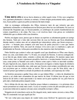 A Vendedora de Fósforos e o Vingador 
Uma nova era de trevas havia abatera-se sobre aquele reino. O frio seco congelara 
rios, queimara plantações e afastara os animais. A fome atingira praticamente todos, quem era 
rico, ficara pobre e quem era pobre já morrera há muito tempo. 
Ante os resmungos esfomeados dos filhos, tornou-se mais do que rotineiro que pais 
igualmente esfomeados os abandonassem na floresta para abreviar seu sofrimento. Os casos se 
tornaram tão frequentes que, se fossem punidos, os calabouços do castelo transbordariam de 
corpos esqueléticos e de culpa. Por isso, o rei resolveu fazer vista grossa ao verdadeiro 
infanticídio que se abateu sobre seus domínios. 
Porém, em alguns casos, parece que os deuses ou espíritos se adiantaram quanto ao castigo 
dos homens. Todo pai e toda mãe ouviram falar da casa na floresta que ficou abandonada 
durante muitos e muitos anos até ser adquirida por mineradores anões, que foram corajosos - 
ou tolos - o bastante para comprar com uma lasca de pedra preciosa a casa que muitos 
julgavam ser maldita. Nela, um casal de crianças vivia com o pai e a madrasta e, após ser 
abandonado na floresta, voltou para assombrá-los das maneiras mais horripilantes. 
Outra história que contam é sobre um segundo casal que abandonou os filhos anos depois, 
desta vez, sete, com idades entre 7 e 10 anos, no coração da floresta. A curiosa contagem dá-se 
ao fato de que, dentre todos, somente o sétimo não tinha gêmeos. Os meninos nunca mais 
foram vistos, mas os pais reportaram pesadelos horríveis e acontecimentos bizarros em sua 
casa, como portas se batendo sem vento e objetos como copos e bules se movendo sozinhos. 
Os pais fugiram da casa, depois do reino, foram parar em lugares a muitas léguas de distância 
até no topo de uma montanha, mas, onde quer que fossem, eram sempre assombrados por uma 
voz cavernosa que os visitava todas as noites. Não se sabe o que foi feito deles, mas é 
razoável pensar que tenham se atirado do penhasco da sanidade, sem esperança de voltar. 
As histórias passaram a ganhar força entre os que tinham filhos - a ideia de abandoná-los 
passou a ser ainda mais assustadora do que morrer de fome. O último caso de que se tem 
notícia foi de todos o mais apavorante e ao menos serviu para sepultar de vez, pelo bem ou 
pelo mal, a hedionda prática naquele reino. 
Era o último dia do ano, mas as famílias pouco tinham a comemorar, e os próximos doze 
meses prometiam ser ainda mais cruéis. A ceia se resumia a restos de pão enviados pelo rei, e 
as pessoas tentavam se aquecer em suas casas com palha ou trapos velhos. 
Ninguém em sã consciência sairia no frio daquela noite, muito menos enviaria a única filha. 
Mas foi exatamente isso que aquele pai fez: 
“Só vais voltar para casa depois de vender todos esses fósforos! Se apareceres aqui sem 
 